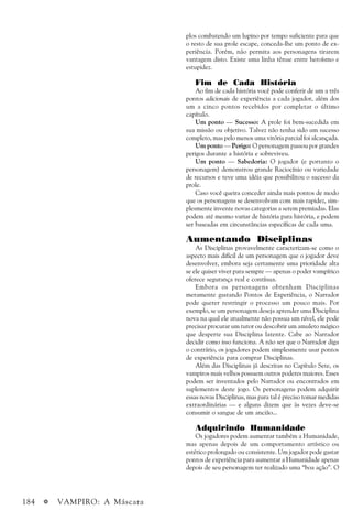 184 a VAMPIRO: A Máscara
plos combatendo um lupino por tempo suficiente para que
o resto de sua prole escape, conceda-lhe um ponto de ex-
periência. Porém, não permita aos personagens tirarem
vantagem disto. Existe uma linha tênue entre heroísmo e
estupidez.
Fim de Cada História
Ao fim de cada história você pode conferir de um a três
pontos adicionais de experiência a cada jogador, além dos
um a cinco pontos recebidos por completar o último
capítulo.
Um ponto — Sucesso: A prole foi bem-sucedida em
sua missão ou objetivo. Talvez não tenha sido um sucesso
completo, mas pelo menos uma vitória parcial foi alcançada.
Um ponto — Perigo: O personagem passou por grandes
perigos durante a história e sobreviveu.
Um ponto — Sabedoria: O jogador (e portanto o
personagem) demonstrou grande Raciocínio ou variedade
de recursos e teve uma idéia que possibilitou o sucesso da
prole.
Caso você queira conceder ainda mais pontos de modo
que os personagens se desenvolvam com mais rapidez, sim-
plesmente invente novas categorias a serem premiadas. Elas
podem até mesmo variar de história para história, e podem
ser baseadas em circunstâncias específicas de cada uma.
Aumentando Disciplinas
As Disciplinas provavelmente caracterizam-se como o
aspecto mais difícil de um personagem que o jogador deve
desenvolver, embora seja certamente uma prioridade alta
se ele quiser viver para sempre — apenas o poder vampírico
oferece segurança real e contínua.
Embora os personagens obtenham Disciplinas
meramente gastando Pontos de Experiência, o Narrador
pode querer restringir o processo um pouco mais. Por
exemplo, se um personagem deseja aprender uma Disciplina
nova na qual ele atualmente não possua um nível, ele pode
precisar procurar um tutor ou descobrir um amuleto mágico
que desperte sua Disciplina latente. Cabe ao Narrador
decidir como isso funciona. A não ser que o Narrador diga
o contrário, os jogadores podem simplesmente usar pontos
de experiência para comprar Disciplinas.
Além das Disciplinas já descritas no Capítulo Sete, os
vampiros mais velhos possuem outros poderes maiores. Esses
podem ser inventados pelo Narrador ou encontrados em
suplementos deste jogo. Os personagens podem adquirir
essas novas Disciplinas, mas para tal é preciso tomar medidas
extraordinárias — e alguns dizem que às vezes deve-se
consumir o sangue de um ancião...
Adquirindo Humanidade
Os jogadores podem aumentar também a Humanidade,
mas apenas depois de um comportamento artístico ou
estético prolongado ou consistente. Um jogador pode gastar
pontos de experiência para aumentar a Humanidade apenas
depois de seu personagem ter realizado uma “boa ação”. O
 