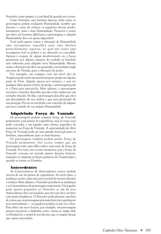 a 185
Narrador, como sempre, é o juiz final de quando isto ocorre.
Como Narrador, seja bastante rigoroso sobre como os
personagens podem readquirir Humanidade. Lembre que
durante o curso da crônica os jogadores devem perder,
lentamente, mais e mais Humanidade. Preservar o status
quo deve ser bastante difícil para o personagem, e adquirir
Humanidade deve ser quase impossível.
Você pode querer tornar a obtenção de Humanidade
uma recompensa específica para uma história
particularmente vigorosa, na qual não exista uma
recompensa real ou prática a ser oferecida ou concedida.
Apenas o resgate de algum desafortunado ou a busca
persistente por alguma semente de verdade ou bondade
será suficiente para adquirir nova Humanidade. Mesmo
assim a obtenção não deve ser garantida; você poderia exigir
um teste de Virtude, para a obtenção do ponto.
Por exemplo, um vampiro com um nível alto de
Auspícios pode sentir um mortal em grave perigo em alguma
parte de Paris. Agindo apenas por instinto, e sem ter
qualquer idéia quanto à fonte do perigo, o personagem pode
ir a Paris para procurá-lo. Mais adiante, o personagem
encontra o mortal e descobre que eles estão unidos por um
estranho vínculo. No fim, o personagem descobre que ele é
um descendente de seu senhor e que está precisando de
sua proteção. Por ter-se envolvido com o mortal, ele adquire
um novo sentido de sua própria Humanidade.
Adquirindo Força de Vontade
Os personagens podem comprar Força de Vontade
permanente com pontos de experiência, mas às vezes você
pode conceder a um jogador uma chance específica de
aumentar sua Força de Vontade. A oportunidade de obter
Força de Vontade pode ser uma grande motivação para as
histórias, especialmente para as mais bizarras.
Os personagens também podem perder Força de
Vontade permanente. Isto ocorre sempre que um
personagem sofre uma falha crítica num teste de Força de
Vontade. Por sorte, isto ocorre raramente, pois a Força de
Vontade costuma ser testada apenas durante frenesis,
enquanto se emprega as forças perigosas da Taumaturgia e
quando se resiste ao Domínio.
Antecedentes
As Características de Antecedentes nunca mudam
através do uso de pontos de experiência. Ao invés disso, a
mudança ocorre como um curso normal de eventos durante
a crônica. Mais adiante o Narrador perceberá as mudanças
e as Características do personagem aumentarão. Um jogador
pode querer perguntar ao Narrador se um de seus
Antecedentes deve ser mudado, mas isto não deve ser feito
com muita freqüência. O Narrador pode planejar uma lista
de coisas que os personagens precisam fazer para aperfeiçoar
seus antecedentes — os jogadores podem ou não ver a lista.
Para obter um novo Lacaio, por exemplo, um personagem
precisa encontrar o indivíduo certo, tornar-se amigo dele
ou Dominá-lo, e treiná-lo nos deveres que o vampiro deseje
que sejam executados.
Capítulo Oito: Sistemas
 