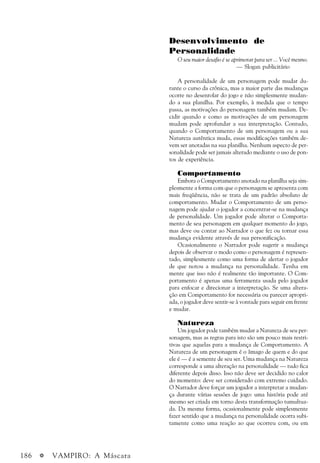 186 a VAMPIRO: A Máscara
Desenvolvimento de
Personalidade
O seu maior desafio é se aprimorar para ser ... Você mesmo.
— Slogan publicitário
A personalidade de um personagem pode mudar du-
rante o curso da crônica, mas a maior parte das mudanças
ocorre no desenrolar do jogo e não simplesmente mudan-
do a sua planilha. Por exemplo, à medida que o tempo
passa, as motivações do personagem também mudam. De-
cidir quando e como as motivações de um personagem
mudam pode aprofundar a sua interpretação. Contudo,
quando o Comportamento de um personagem ou a sua
Natureza autêntica muda, essas modificações também de-
vem ser anotadas na sua planilha. Nenhum aspecto de per-
sonalidade pode ser jamais alterado mediante o uso de pon-
tos de experiência.
Comportamento
Embora o Comportamento anotado na planilha seja sim-
plesmente a forma com que o personagem se apresenta com
mais freqüência, não se trata de um padrão absoluto de
comportamento. Mudar o Comportamento de um perso-
nagem pode ajudar o jogador a concentrar-se na mudança
de personalidade. Um jogador pode alterar o Comporta-
mento de seu personagem em qualquer momento do jogo,
mas deve ou contar ao Narrador o que fez ou tornar essa
mudança evidente através de sua personificação.
Ocasionalmente o Narrador pode sugerir a mudança
depois de observar o modo como o personagem é represen-
tado, simplesmente como uma forma de alertar o jogador
de que notou a mudança na personalidade. Tenha em
mente que isso não é realmente tão importante. O Com-
portamento é apenas uma ferramenta usada pelo jogador
para enfocar e direcionar a interpretação. Se uma altera-
ção em Comportamento for necessária ou parecer apropri-
ada, o jogador deve sentir-se à vontade para seguir em frente
e mudar.
Natureza
Um jogador pode também mudar a Natureza de seu per-
sonagem, mas as regras para isto são um pouco mais restri-
tivas que aquelas para a mudança de Comportamento. A
Natureza de um personagem é o âmago de quem e do que
ele é — é a semente de seu ser. Uma mudança na Natureza
corresponde a uma alteração na personalidade — tudo fica
diferente depois disso. Isso não deve ser decidido no calor
do momento: deve ser considerado com extremo cuidado.
O Narrador deve forçar um jogador a interpretar a mudan-
ça durante várias sessões de jogo: uma história pode até
mesmo ser criada em torno desta transformação tumultua-
da. Da mesma forma, ocasionalmente pode simplesmente
fazer sentido que a mudança na personalidade ocorra subi-
tamente como uma reação ao que ocorreu com, ou em
 