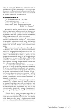 a 187
torno, do personagem. Embora isto certamente caiba ao
julgamento do Narrador, uma mudança na Natureza oca-
sionalmente resulta num reembaralhamento de Virtudes,
embora nunca numa mudança nos níveis de Humanidade
ou Força de Vontade de um personagem.
Renascimento
Viva, criança, viva, agora que o dia acabou
Tenho uma sensação nova
Em momentos perfeitos impossíveis de recusar
Durma, criança, durma, agora que a noite acabou.
— INXS, “New Sensation”
A despeito da tragédia de suas existências, os vampiros
podem escapar de sua maldição e tornar-se mortais nova-
mente. Embora esse seja um feito excessivamente difícil, é
um dos temas principais do jogo, e algo que direcionará as
ambições e pensamentos de muitos personagens.
A busca pelo renascimento oferece oportunidades para
momentos verdadeiramente requintados. Quando um gru-
po de vampiros que tenham buscado juntos pelo Renasci-
mento finalmente chega ao ponto no qual isso é possível,
eles precisam decidir se desejam tornar-se mortais nova-
mente.
O Renascimento nunca é possível de ser alcançado atra-
vés das regras, mas ao invés disso precisa ser um elemento
primário da história e uma parte do jogo. Existe uma vari-
edade de mitos e lendas entre os Membros sobre a maneira
como o Renascimento pode ocorrer. A decisão de quais
mitos são reais e quais são falsos cabe ao Narrador. Contu-
do, é legítimo, e talvez aconselhável, impossibilitar o Re-
nascimento se ele não for o enfoque da crônica. Se você
quiser incluí-lo, seguem-se algumas idéias de como os vam-
piros podem alcançar o Renascimento:
• Se o personagem conseguir matar o seu senhor, e o
senhor de seu senhor, e o senhor do senhor de seu senhor,
ele se livra da maldição. Contudo, este nem sempre é o
caso: ocasionalmente é necessário progredir linhagem aci-
ma até um Antediluviano ou talvez até além. Por que é
possível para alguns matar apenas seus mestres e se liber-
tar, enquanto outros precisam ir mais longe através da li-
nhagem, é um mistério. Se existe alguma lógica nisso, ela
ainda não foi descoberta.
• Se um personagem se sacrifica por outra pessoa e morre
nessa tentativa, é possível que a sua morte seja como um
ser humano. O sacrifício é tão grande que em morte o vam-
piro é restaurado à sua forma mortal. Em situações nas quais
um personagem morreu recentemente, esta pode ser uma
forma de conferir um sentido à situação. Em algumas crô-
nicas este tipo de “justiça poética” pode não ser apropria-
do .
• Existem diversos rituais complicados que podem ser
usados para dar um fim à maldição e retirá-la de um perso-
nagem. Esses rituais podem ser pesquisados, seus “ingredi-
entes” descobertos, e o tempo e o momento apropriado
para a sua prática, decididos. Se um fator estiver errado, o
Capítulo Oito: Sistemas
 