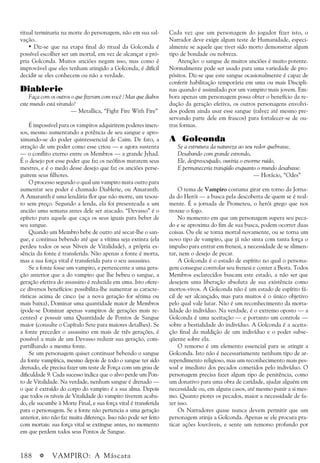 188 a VAMPIRO: A Máscara
Cada vez que um personagem do jogador fizer isto, o
Narrador deve exigir algum teste de Humanidade, especi-
almente se aquele que tiver sido morto demonstrar algum
tipo de bondade ou nobreza.
Atenção: o sangue de muitos anciões é muito potente.
Normalmente pode ser usado para uma variedade de pro-
pósitos. Diz-se que este sangue ocasionalmente é capaz de
conferir habilitação temporária em uma ou mais Discipli-
nas quando é assimilado por um vampiro mais jovem. Em-
bora apenas um personagem possa obter o benefício da re-
dução da geração efetiva, os outros personagens envolvi-
dos podem ainda usar esse sangue (talvez até mesmo pre-
servando parte dele em frascos) para fortalecer-se de ou-
tras formas.
A Golconda
Se a estrutura da natureza ao seu redor quebrasse,
Desabando com grande estrondo,
Ele, despreocupado, ouviria o enorme ruído,
E permaneceria tranqüilo enquanto o mundo desabasse.
— Horácio, “Odes”
O tema de Vampiro costuma girar em torno da Jorna-
da do Herói — a busca pela descoberta de quem se é real-
mente. É a jornada de Prometeu, o herói grego que nos
trouxe o fogo.
No momento em que um personagem supera seu peca-
do e se aproxima do fim de sua busca, podem ocorrer duas
coisas. Ou ele se torna mortal novamente, ou se torna um
novo tipo de vampiro, que já não sinta com tanta força o
impulso para entrar em frenesi, a necessidade de se alimen-
tar, nem o desejo de pecar.
A Golconda é o estado de espírito no qual o persona-
gem consegue controlar seu frenesi e conter a Besta. Todos
Membros esclarecidos buscam este estado, a não ser que
desejem uma liberação absoluta de sua existência como
mortos-vivos. A Golconda não é um estado de espírito fá-
cil de ser alcançado, mas para muitos é o único objetivo
pelo qual vale lutar. Não é um reconhecimento da morta-
lidade do indivíduo. Na verdade, é o extremo oposto — a
Golconda é uma aceitação — e portanto um controle —
sobre a bestialidade do indivíduo. A Golconda é a aceita-
ção final da maldição de um indivíduo e o poder subse-
qüente sobre ela.
O remorso é um elemento essencial para se atingir a
Golconda. Isto não é necessariamente nenhum tipo de ar-
rependimento religioso, mas um reconhecimento mais pes-
soal e imediato dos pecados cometidos pelo indivíduo. O
personagem precisa fazer algum tipo de penitência, como
um donativo para uma obra de caridade, ajudar alguém em
necessidade ou, em alguns casos, até mesmo punir a si mes-
mo. Quanto piores os pecados, maior a necessidade de fa-
zer isso.
Os Narradores quase nunca devem permitir que um
personagem atinja a Golconda. Apenas se ele procura pra-
ticar ações louváveis, e sente um remorso profundo por
ritual terminaria na morte do personagem, não em sua sal-
vação.
• Diz-se que na etapa final do ritual da Golconda é
possível escolher ser um mortal, em vez de alcançar a pró-
pria Golconda. Muitos anciões negam isso, mas como é
improvável que eles tenham atingido a Golconda, é difícil
decidir se eles conhecem ou não a verdade.
Diablerie
Faça com os outros o que fizeram com você / Mas que diabos
este mundo está virando?
— Metallica, “Fight Fire With Fire”
É impossível para os vampiros adquirirem poderes imen-
sos, mesmo aumentando a potência de seu sangue e apro-
ximando-se do poder quintessencial de Caim. De fato, a
atração de um poder como esse criou — e agora sustenta
— o conflito eterno entre os Membros — a grande Jyhad.
É o desejo por esse poder que faz os neófitos matarem seus
mestres, e é o medo desse desejo que faz os anciões perse-
guirem seus filhotes.
O processo segundo o qual um vampiro mata outro para
aumentar seu poder é chamado Diablerie, ou Amaranth.
A Amaranth é uma lendária flor que não morre, um tesou-
ro sem preço. Segundo a lenda, ela foi presenteada a um
ancião uma semana antes dele ser atacado. “Devasso” é o
epíteto para aquele que caça os seus iguais para beber de
seu sangue.
Quando um Membro bebe de outro até secar-lhe o san-
gue, e continua bebendo até que a vítima seja extinta (ela
perdeu todos os seus Níveis de Vitalidade), a própria es-
sência da fonte é transferida. Não apenas a fonte é morta,
mas a sua força vital é transferida para o seu assassino.
Se a fonte fosse um vampiro, e pertencente a uma gera-
ção anterior que a do vampiro que lhe bebeu o sangue, a
geração efetiva do assassino é reduzida em uma. Isto ofere-
ce diversos benefícios: possibilita-lhe aumentar as caracte-
rísticas acima de cinco (se a nova geração for sétima ou
mais baixa), Dominar uma quantidade maior de Membros
(pode-se Dominar apenas vampiros de gerações mais re-
centes) e possuir uma Quantidade de Pontos de Sangue
maior (consulte o Capítulo Sete para maiores detalhes). Se
a fonte preceder o assassino em mais de três gerações, é
possível a mais de um Devasso reduzir sua geração, com-
partilhando a mesma fonte.
Se um personagem quiser continuar bebendo o sangue
da fonte vampírica, mesmo depois de todo o sangue ter sido
drenado, ele precisa fazer um teste de Força com um grau de
dificuldade 9. Cada sucesso indica que o alvo perde um Pon-
to de Vitalidade. Na verdade, nenhum sangue é drenado —
o que é extraído do corpo do vampiro é a sua alma. Depois
que todos os níveis de Vitalidade do vampiro tiverem acaba-
do, ele sucumbe à Morte Final, e sua força vital é transferida
para o personagem. Se a fonte não pertencia a uma geração
anterior, isto não faz muita diferença. Isso não pode ser feito
com mortais: sua força vital se extingue antes, no momento
em que perdem todos seus Pontos de Sangue.
 