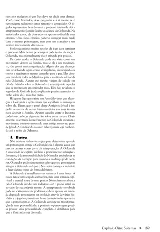 a 189
seus atos malignos, é que lhes deve ser dada uma chance.
Você, como Narrador, deve perguntar e a si mesmo se o
personagem realmente sente remorso e compaixão. O jo-
gador representou bem durante o processo inteiro de dor e
arrependimento? Jamais facilite o alcance da Golconda. Na
maioria dos casos, ela deve ocorrer apenas no final de uma
crônica. Uma nova crônica poderia começar mais tarde
com o mesmo personagem, mas com um conceito e um
motivo inteiramente diferentes.
Serão necessárias muitas sessões de jogo para terminar
o processo. Mais de um personagem pode tentar alcançar a
Golconda, mas normalmente ela é atingida por poucos.
De certo modo, a Golconda pode ser vista como um
movimento dentro da Família, mas se ela é um movimen-
to, não possui muita organização. Alguns dos que alcança-
ram a Golconda agem como evangelistas, encorajando os
outros a seguirem o mesmo caminho para a paz. Eles dese-
jam conduzir todos os Membros para a santidade oferecida
pela Golconda. Alguns até mesmo viajam de cidade em
cidade falando sobre a Golconda e encorajando aqueles
que se interessam em aprender mais. Eles não revelam os
segredos da Golcoda (cada suplicante precisa aprender so-
zinho sobre ela), mas dão pistas.
Há quem diga que existe um Antediluviano que alcan-
çou a Golconda e apóia todos que espalham a mensagem
sobre ela. Dizem que o papel deste Antigo na Jyhad é im-
pedir os outros de serem bem-sucedidos em suas tramas
para destruir a Família. Apenas aqueles entre o Inconnu
poderiam conhecer alguma coisa sobre essa criatura. Obvi-
amente, os críticos do movimento da Golconda execram o
movimento inteiro como sendo uma intriga menor no gran-
de Jyhad. A verdade do assunto talvez jamais seja conheci-
da até a noite da Gehenna.
A Busca
Não existem realmente regras para determinar quando
um personagem atinge a Golconda: ela é alguma coisa que
precisa ocorrer como parte da interpretação. A Golconda
é um estado de espírito sublime e praticamente intangível.
Portanto, é da responsabilidade do Narrador estabelecer as
condições da narração para quando a mudança pode ocor-
rer. O jogador pode nem mesmo saber que seu personagem
atingiu a Golconda até que o Narrador começa a induzi-lo
a fazer alguns testes de forma diferente.
A Golconda é semelhante em natureza à uma busca. A
busca não é uma caçada carniceira, mas uma jornada espi-
ritual e mental ao eu de uma pessoa. Normalmente a busca
pela Golconda conduz um indivíduo até o plano astral ou
ao caos de sua própria mente. A interpretação envolvida
pode ser extremamente poderosa, e deve apenas ser tenta-
da depois do personagem ter evoluído através de várias his-
tórias e o jogador possuir um firme controle sobre quem e o
que o personagem é. A Golconda consiste na transforma-
ção de uma personalidade, e portanto o personagem preci-
sa possuir uma personalidade completa e detalhada para
que a Golconda seja divertida.
Capítulo Oito: Sistemas
 