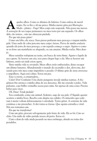 a 19
A
queles olhos. Como os abismos do Inferno. Como esferas de metal
negro. Eu os fito e ali me perco. Minha mente grita por libertação.
Medo - pânico - Fuga! Meu corpo não responde. Não posso me mover.
A sensação de seu toque permanece no meu rosto por um segundo. Os olhos
dele, tão ternos... não me oferecem piedade.
Por que não posso gritar?
Como um lobo, ele ataca. Suas presas perfuram meu pescoço e rasgam minha
pele. Uma onda de calor percorre meu corpo: êxtase. Prova de minha essência
quando ela jorra do meu pescoço, e em seguida começa a sugar. Agarro-o como
se eu fosse um marinheiro se afogando, ou um amante. Minha rocha. Meu dese-
jo.
Meus sentidos rodopiam na noite, em busca de terra firme. Agarro a lapela de
seu capote. Se houver um céu, rezo para chegar logo a ele. Mas se houver um
Inferno, então sei onde estou agora.
Sinto minha vida se esvaindo. Meus olhos estão embaciados; deixo escapar
um último lamento. Abandonando o mundo de escuridão e dor, elevo-me, dei-
xando para trás meu corpo imperfeito e pesado. O último grão de areia atravessa
a ampulheta. Aqui está calmo. Estou em paz.
Esta é a morte, a consumadora...
Calor! Dor! Confusão! Um cheiro pungente invade minhas narinas. A fra-
grância fria arranca a minha alma de seu descanso. Ele me estende o pulso. Vida
pulsante, cujo brilho vermelho acena para mim. Sei apenas de uma coisa: Preciso
beber para viver.
Oh, Deus! Tende piedade!
Sou conduzido, como um animal. Sedento, sugo de sua pele. O líquido quente
acaricia a minha boca. Recebo com alegria sua calidez. Os músculos que cede-
ram à morte voltam dolorosamente à atividade. Tento gritar. A corrente de vida
continua a me preencher. A dor torna-se êxtase. Que agonia estranha e vital.
Nós nos tornamos um.
Em que me transformei?
Com um grito, procuro selvagemente pela fonte de vida. Ela se foi. Caio ao
chão. Um ruído de vidro partido ressoa ali perto. Estou só.
Com o dom da vida ainda pesando no meu estômago, afundo no reino dos
pesadelos.
Livro Um: O Enigma
 