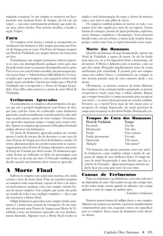a 191
ninguém o resgatar. Se um vampiro se mantiver em Inca-
pacitado sem nenhum Ponto de Sangue, ele irá cair em
torpor — um sono extremamente profundo que pode du-
rar anos, talvez séculos. Para maiores detalhes, consulte a
seção Torpor.
Cura
Os vampiros estão mortos e jamais se recuperarão na-
turalmente dos ferimentos. Eles sempre precisam usar Pon-
tos de Sangue para se curar. Um Ponto de Sangue recupera
um Nível de Vitalidade; isto sempre demora um turno para
ser feito.
Normalmente um vampiro permanece imóvel enquan-
to se cura, não desempenhando qualquer outra ação; mas
ele pode tentar curar-se enquanto desempenha outras ações.
Para ver se essa cura foi bem-sucedida, um personagem pre-
cisa testar Vigor + Sobrevivência (dificuldade 6). O suces-
so indica que o personagem se cura enquanto estiver reali-
zando outras atividades. Um fracasso indica que o Nível de
Vitalidade não é recuperado e o Ponto de Sangue foi per-
dido. Uma falha crítica provoca a perda de outro Nível de
Vitalidade.
Ferimentos Agravados
Ocasionalmente os vampiros sofrem ferimentos tão gra-
ves que não é possível simplesmente usar Pontos de San-
gue para curá-los. Esses são conhecidos como ferimentos
agravados, sendo normalmente causados pela luz solar, pelo
fogo ou pelas presas e garras de outro vampiro. Os ferimen-
tos agravados requerem tempo e sangue para serem cura-
dos. Apenas os vampiros que possuam a Disciplina Fortitude
podem absorver tais ferimentos.
Os níveis de ferimentos agravados podem ser curados
apenas à razão de um por dia de descanso e a um custo de
cinco Pontos de Sangue por nível de ferimento curado. Os
níveis adicionais podem ser curados numa noite se o perso-
nagem gastar cinco Pontos de Sangue adicionais e um ponto
de Força de Vontade por nível curado. Os ferimentos agra-
vados devem ser indicados na ficha do personagem com
um X em vez de com um visto. O Narrador também pode
decidir quando um ferimento deve tornar-se agravado.
A Morte Final
Embora os vampiros não sejam mais mortais, eles ainda
correm o risco da morte final. Pode ser tentador imaginar
os vampiros como semi-deuses, capazes de fazer e de supor-
tar praticamente qualquer coisa; mas sempre existem for-
mas de matar vampiros. Um vampiro que morre não pode
ser trazido de volta à sua condição vampírica — diz-se que
ele encontrou a Morte Final.
Infligir ferimentos agravados num vampiro ferido seria-
mente é a forma mais comum de extingui-lo. Se um vam-
piro não possuir mais Pontos de Sangue nem Níveis de Vi-
talidade e tiver um ferimento agravado, ele está absoluta-
mente destruído. Algumas vezes a Morte Final resulta na
rápida e total desintegração do corpo, e dentro de minutos
tudo o que resta é uma pilha de cinzas.
Os vampiros também podem ser mortos se todo o seu
sangue tiver sido sugado por outro de sua espécie. Outras
formas de extinção: pressão de águas profundas, explosões,
certas doenças vampíricas e decapitação. Você precisará
decidir como, em sua crônica, a morte pode resultar desses
perigos, tendo como base as regras fornecidas nesta seção.
Morte dos Humanos
Quando um humano alcança Incapacitado, apenas um
Nível de Vitalidade o separa da morte. Se ele for ferido
mais uma vez, ou se for impossível deter a hemorragia, ele
irá morrer. A Morte é definitiva para os mortais, a não ser
que eles sejam Abraçados imediatamente antes de serem
arrebatados pela eternidade. É possível para um vampiro
tomar um cadáver fresco e transformá-lo em vampiro se
não tiverem passado mais de cinco minutos desde a sua
morte.
Obviamente, os mortais curam-se de forma diferente
dos vampiros. Com a atenção médica apropriada, os mortais
recuperam-se tendo como base a tabela adiante. Repare
que o tempo fornecido é o tempo necessário para recuperar
esse nível — os outros níveis precisam ser curados também.
Portanto, se o mortal levar mais de três meses para se
recuperar do estágio Espancado, ele ainda precisará de
tempo para recuperar-se dos níveis Ferido, Machucado, etc.
Tempos de Cura dos Humanos
Nível de Vitalidade Tempo
Escoriado Um dia
Machucado Três dias
Ferido Uma semana
Ferido gravemente Um mês
Espancado Três meses
Aleijado Três meses*
*Os humanos não apenas precisam curar este nível
de ferimentos, como também sofrem a perda de um
ponto de algum de seus Atributos Físico. O tempo de
cura do nível Incapacitado é uma decisão que fica a
critério do Narrador; alguns personagens mortais po-
derão ficar em coma pelo resto de suas vidas.
Causas de Ferimentos
Penso no isolamento e na abstinência, e em como cada um é
tão dependente do outro. Há ocasiões em que não consigo resis-
tir por muito tempo; mesmo quando me alimento, não consigo
agüentar a visão do sangue em minhas mãos.
- Tamalary, Confessions
Existem muitas formas de infligir danos a um vampiro.
Algumas são comuns aos mortais, e portanto imediatamente
compreensíveis para nós, enquanto outras são específicas
para os vampiros. Essas causas de ferimentos estão descri-
tas abaixo.
Capítulo Oito: Sistemas
 