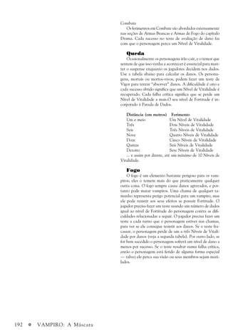 192 a VAMPIRO: A Máscara
Combate
Os ferimentos em Combate são abordados extensamente
nas seções de Armas Brancas e Armas de Fogo do capítulo
Drama. Cada sucesso no teste de avaliação de dano faz
com que o personagem perca um Nível de Vitalidade.
Queda
Ocasionalmente os personagens irão cair, e o temor que
sentem de que isso venha a acontecer é essencial para man-
ter o suspense enquanto os jogadores decidem nos dados.
Use a tabela abaixo para calcular os danos. Os persona-
gens, mortais ou mortos-vivos, podem fazer um teste de
Vigor para tentar “absorver” danos. A dificuldade é oito e
cada sucesso obtido significa que um Nível de Vitalidade é
recuperado. Cada falha crítica significa que se perde um
Nível de Vitalidade a mais.O seu nível de Fortitude é in-
corporado à Parada de Dados.
Distância (em metros) Ferimento
Um e meio Um Nível de Vitalidade
Três Dois Níveis de Vitalidade
Seis Três Níveis de Vitalidade
Nove Quatro Níveis de Vitalidade
Doze Cinco Níveis de Vitalidade
Quinze Seis Níveis de Vitalidade
Dezoito Sete Níveis de Vitalidade
... e assim por diante, até um máximo de 10 Níveis de
Vitalidade.
Fogo
O fogo é um elemento bastante perigoso para os vam-
piros; eles o temem mais do que praticamente qualquer
outra coisa. O fogo sempre causa danos agravados, e por-
tanto pode matar vampiros. Uma chama de qualquer ta-
manho representa perigo potencial para um vampiro, mas
ele pode resistir aos seus efeitos se possuir Fortitude. O
jogador precisa fazer um teste usando um número de dados
igual ao nível de Fortitude do personagem contra as difi-
culdades relacionadas a seguir. O jogador precisa fazer um
teste a cada turno que o personagem estiver nas chamas,
para ver se ele consegue resistir aos danos. Se o teste fra-
cassar, o personagem perde de um a três Níveis de Vitali-
dade por danos (veja a segunda tabela). Por outro lado, se
for bem sucedido o personagem sofrerá um nível de dano a
menos por sucesso. Se o teste resultar numa falha crítica,
então o personagem está ferido de alguma forma especial
— talvez ele perca sua visão ou seus membros sejam muti-
lados.
 