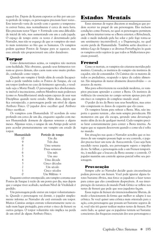 a 195
Estados Mentais
Esses sistemas de regras discutem as mudanças que po-
dem ocorrer na psiquê de um personagem. Eles incluem
condições como Frenesi, no qual os personagens permitem
que a Besta interior torne-se a Besta exterior; o Rötschreck,
onde o medo induzido pela luz solar e pelo fogo torna-se
um sentimento incontrolável; e a Degeneração, na qual
ocorre perda de Humanidade. Também serão descritos: o
místico Laço de Sangue e as diversas Perturbações às quais
os vampiros estão sujeitos (e que todos os Malkavianos pre-
cisam possuir).
Frenesi
Como os mortais, os vampiros são criaturas movidas pelo
instinto. Contudo, os instintos do vampiro são instintos de
caçador, não de consumidor. Os Cainitas são os maiores de
todos os predadores, ocupando o ápice da cadeia alimen-
tar. São máquinas de matar altamente desenvolvidas — os
arautos da morte.
Mas para sobreviverem na sociedade moderna, os vam-
piros precisam aprender a conter a Besta. Os instintos de
violência tão essenciais no campo servem apenas para pôr
em risco os vampiros do complexo mundo atual.
O poder da ira da Besta tem seus benefícios, mas estes
não compensam os danos da cegueira que ela causa.
Os vampiros lutam para refrear a Besta. Mas, não im-
porta o quanto tentem , eles nem sempre prevalecem. Há
momentos em que ela escapa, gerando uma devastação
muito além da ira de qualquer mortal. Cada vampiro preci-
sa lutar constantemente para conter a Besta interna. As
regras que se seguem descrevem quando e como ela é solta
no mundo.
Em situações nas quais o Narrador acredita que os ins-
tintos de um vampiro possam fugir ao seu controle, o joga-
dor precisa fazer um teste de Autocontrole. Caso seja bem
sucedido nessa jogada, seu personagem supera o impulso
da ira. Se falhar, o personagem cede a um Frenesi temporá-
rio, à medida que a loucura da Besta assume o controle. O
jogador mantém um controle apenas parcial sobre seu per-
sonagem.
Provocação
Sempre cabe ao Narrador decidir quais circunstâncias
podem provocar um frenesi. Você pode ignorar alguns fa-
tores bastante óbvios, mas force os jogadores a fazer testes
para coisas que eles considerem desprezíveis. A sua inter-
pretação da natureza do mundo Punk Gótico se reflete nos
testes de frenesi que pede que seus jogadores façam.
Essas regras de frenesi são intencionalmente liberais, de
modo a funcionarem da forma que melhor se adapte à sua
crônica. Se você quiser uma crônica mais orientada para a
ação, com personagens que possam ser bastante seguros de
si, você não irá querer realizar muitos testes de frenesi. Por
outro lado, se quiser que os jogadores tentem ser bastante
conscientes das fraquezas essenciais dos seus personagens e
aquecê-los. Depois de ficarem expostos ao frio por um cer-
to período de tempo, os personagens precisam fazer testes .
Este intervalo varia de acordo com o quanto a temperatu-
ra estiver baixa, mas normalmente é cerca de meia hora.
Eles precisam testar Vigor + Fortitude com uma dificulda-
de inicial de três, mas aumentando em um a cada jogada.
O espaço de tempo entre os testes é determinado pelo
Narrador, mas não se esqueça de que os vampiros são mui-
to mais resistentes ao frio que os humanos. Os vampiros
podem queimar Pontos de Sangue para se aquecer, mas
essa atitude não proporcionará um calor duradouro.
Torpor
Como demonstramos acima, os vampiros não morrem
com facilidade. Não obstante, quando seus ferimentos tor-
nam-se graves demais, eles caem num sono muito profun-
do, conhecido como torpor.
Quando um vampiro é ferido além do estado Incapaci-
tado e perde também todos os Pontos de Sangue, ele cai
em torpor (embora no caso de ferimento agravado, o resul-
tado seja a Morte Final). O personagem fica absolutamen-
te imóvel e inconsciente, embora Membros mais poderosos
(como os Antediluvianos) ainda sejam capazes de usar suas
Disciplinas quando neste estado. Além disso, depois que
fica entorpecido, o personagem perde um nível de algum
Atributo Físico. O jogador deve escolher qual Atributo
Físico sacrificar.
Os vampiros com Humanidade 10 acordam do sono
profundo em cerca de um dia, enquanto aqueles com me-
nos Humanidade dormem de algumas semanas a alguns
meses. Algumas vezes, o sangue de um Antigo pode servir
para acordar prematuramente um vampiro em estado de
torpor.
Humanidade Período de tempo
10 Um dia
9 Três dias
8 Uma semana
7 Duas semanas
6 Um mês
5 Um ano
4 Uma década
3 Cinco décadas
2 Um século
1 Cinco séculos
0 Um Milênio +
Enquanto estiver entorpecido, um vampiro costuma usar
Pontos de Sangue à razão de um ponto por dia, mas depois
que o sangue tiver acabado, nenhum Nível de Vitalidade é
perdido.
Um personagem pode entrar em torpor voluntariamen-
te. Quando o personagem vai dormir, o jogador simples-
mente informa ao Narrador ele está entrando em torpor.
Muitos Cainitas antigos entram voluntariamente neste es-
tado num lugar protegido, para evitar o risco de frenesi ou
outros perigos. O torpor voluntário não implica na perda
de um nível de algum Atributo Físico.
Capítulo Oito: Sistemas
 