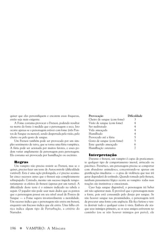 196 a VAMPIRO: A Máscara
quiser que eles personifiquem e encarem essas fraquezas,
então seja mais exigente.
A Fome costuma provocar o Frenesi, podendo resultar
na morte da fonte à medida que o personagem a seca. Isto
ocorre apenas se o personagem estiver com fome (três Pon-
tos de Sangue ou menos), sendo despertada pela visão, pelo
cheiro ou pelo gosto de sangue.
Um Frenesi também pode ser provocado por um sim-
ples sentimento de raiva, que se torna uma fúria vampírica.
A fúria pode ser acionada por muitos fatores, e esses po-
dem variar amplamente de personagem para personagem.
Ela costuma ser provocada por humilhação ou escárnio.
Regras
Um vampiro não precisa resistir ao Frenesi, mas se o
quiser, precisa fazer um teste de Autocontrole (dificuldade
variável). Esta é uma ação prolongada, e é preciso acumu-
lar cinco sucessos antes que o frenesi seja completamente
sobrepujado. Contudo, mesmo um sucesso impede tempo-
rariamente os efeitos do frenesi (apenas por um turno). A
dificuldade deste teste é o número indicado na tabela a
seguir. O jogador não pode usar mais dados que os pontos
que o personagem possui em seu nível atual de Pontos de
Sangue — a Fome supera invariavelmente a moralidade.
Um sucesso indica que o personagem não entra em frenesi,
enquanto um fracasso indica que ele entra. Uma falha crí-
tica indica algum tipo de Perturbação, a critério do
Narrador.
Provocação Dificuldade
Cheiro de sangue (com fome) 3
Visão de sangue (com fome) 4
Ser maltratado 4
Vida ameaçada 4
Humilhado 4
Provocado até a fúria 5
Gosto de sangue (com fome) 5
Ente querido ameaçado 6
Humilhação ostensiva 7
Interpretação
Durante o frenesi, um vampiro é capaz de praticamen-
te qualquer tipo de comportamento imoral, arriscado ou
psicótico. Frenético, um personagem precisa se comportar
com abandono animalesco, concentrando-se apenas em
gratificações imediatas — o grau de violência que isso irá
gerar dependerá do estímulo. Quando tomado pelo frenesi,
nenhum pensamento lógico ocorre ao vampiro: todas suas
reações são instintivas e emocionais.
Caso haja sangue disponível, o personagem irá beber
até não agüentar mais. É provável que o personagem mate
a fonte, pois está consumido pelo desejo por sangue. Se
não houver sangue nas proximidades, o personagem terá
de procurar uma fonte com urgência. Ele fica furioso e ten-
ta destruir tudo e qualquer coisa à vista. Embora ele ata-
que seus inimigos primeiro, se os seus amigos estiverem no
caminho (ou se não houver inimigos por perto), ele
 