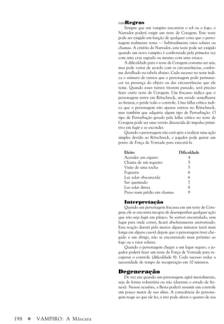 198 a VAMPIRO: A Máscara
tamRegras
Sempre que um vampiro encontrar o sol ou o fogo, o
Narrador poderá exigir um teste de Coragem. Este teste
pode ser exigido em função de qualquer coisa que o perso-
nagem realmente tema — habitualmente raios solares ou
chamas. A critério do Narrador, este teste pode ser exigido
quando um novo vampiro é confrontado pela primeira vez
com uma cruz sagrada ou mesmo com uma estaca.
A dificuldade para o teste de Coragem costuma ser seis,
mas pode variar de acordo com as circunstâncias, confor-
me detalhado na tabela abaixo. Cada sucesso no teste indi-
ca o número de turnos que o personagem pode permane-
cer na presença do objeto ou das circunstâncias que ele
teme. Quando esses turnos tiverem passado, será preciso
fazer outro teste de Coragem. Um fracasso indica que o
personagem entra em Rötschreck, um estado semelhante
ao frenesi, e perde todo o controle. Uma falha crítica indi-
ca que o personagem não apenas entrou no Rötschreck,
mas também que adquiriu algum tipo de Perturbação. O
tipo de Perturbação gerado pela falha crítica no teste de
Coragem pode ser uma versão distorcida do impulso primi-
tivo em fugir e se esconder.
Quando o personagem não está apto a realizar uma ação
simples devido ao Rötschreck, o jogador pode gastar um
ponto de Força de Vontade para executá-la
Efeito Dificuldade
Acender um cigarro 4
Chama de um isqueiro 5
Visão de uma tocha 5
Fogueira 6
Luz solar obscurecida 6
Ser queimado 7
Luz solar direta 8
Preso num prédio em chamas 9
Interpretação
Quando um personagem fracassa em um teste de Cora-
gem, ele se encontra incapaz de desempenhar qualquer ação
que não seja fugir em pânico. Se estiver encurralado, sem
lugar para onde correr, ficará absolutamente aterrorizado.
Esta reação durará pelo menos alguns minutos (será mais
longa em alguns casos) depois que o personagem tiver che-
gado a um abrigo, não se encontrando mais próximo ao
fogo ou a raios solares.
Quando o personagem chegar a um lugar seguro, o jo-
gador poderá fazer um teste de Força de Vontade para re-
cuperar o controle (dificuldade 8). Cada sucesso reduz a
necessidade de tempo de recuperação em 10 minutos.
Degeneração
De vez em quando um personagem agirá imoralmente,
seja de forma voluntária ou não (durante o estado de fre-
nesi). Nessas ocasiões, a Besta poderá assumir um controle
um pouco maior de sua alma. A consciência do persona-
gem reage ao que ele fez, e isto pode afetar o quanto de sua
 