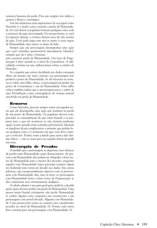 a 199
natureza humana ele perde. Para um vampiro isto indica o
quanto a Besta o corrompeu.
Um dos elementos mais importantes do seu papel como
Narrador é o modo como controla a perda de Humanida-
de. Se você deixar os jogadores fazerem qualquer coisa, toda
a estrutura do jogo será rompida. Da mesma forma, se você
for rigoroso demais, a crônica durará cerca de três sessões
de jogo. Você pode jogar sem ater-se muito à essas regras
de Humanidade, mas nunca as deixe de lado.
Sempre que um personagem desempenhar uma ação
que você considere questionável (moralmente falando),
estipule que ela é séria o bastante
para acarretar perda de Humanidade. Um teste de Dege-
neração é feito usando-se o nível de Consciência. A difi-
culdade costuma ser seis, embora possa variar, a critério do
Narrador.
Se o jogador que estiver decidindo nos dados conseguir
obter até mesmo um único sucesso, seu personagem não
perderá o ponto de Humanidade. Se ele fracassar no teste,
ou se sofrer uma falha crítica, o personagem irá perder um
ponto de Consciência e um de Humanidade. Uma falha
crítica também indica que o personagem passa a sofrer de
uma Perturbação como conseqüência do trauma mental
envolvido na perda de Humanidade.
Remorso
Como Narrador, procure sempre avisar um jogador an-
tes que ele desempenhe uma ação que resultará na perda
de um ponto de Humanidade. Os jogadores devem com-
preender as conseqüências do que estão fazendo e se pre-
parar para o que irá acontecer se não tiverem nenhuma
opção (como quando estão tomados pelo frenesi). Quando
os jogadores ficam complacentes e pensam que podem fa-
zer qualquer coisa, é o momento em que você deve come-
çar a avisá-los. Porém, tome cuidado para nunca dar alar-
mes falsos — não os avise para em seguida deixar de pedir
um teste.
Hierarquia de Pecados
À medida que o personagem se degenera, suas chances
de perder mais Humanidade caem drasticamente. As pes-
soas com Humanidade alta podem ser obrigadas a fazer tes-
tes de Humanidade para o menor dos pecados, enquanto
aquelas com Humanidade baixa precisam cometer algum
ato hediondo para terem de decidir nos dados. Em outras
palavras, seja excepcionalmente rigoroso com os persona-
gens com Humanidade alta, mas só force os personagens
com Humanidade baixa a fazer testes de Degeneração se
eles cometerem atos extremamente malignos.
A tabela adiante é um guia geral para ajudá-lo a decidir
quais ações devem resultar em perda de Humanidade. Uma
pessoa muito bestial certamente não perde Humanidade
se roubar alguma coisa, enquanto isso aconteceria a um
personagem com moral elevada. Alguém com Humanida-
de 7 não precisa fazer testes ao cometer atos considerados
pecados no nível de Humanidade 10. Porém, tudo nesta
lista contaria para um personagem com Humanidade 10.
Capítulo Oito: Sistemas
 