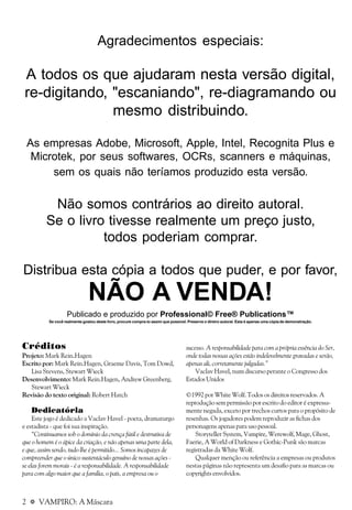 2 a VAMPIRO: A Máscara
Créditos
Projeto: Mark Rein.Hagen
Escrito por: Mark Rein.Hagen, Graeme Davis, Tom Dowd,
Lisa Stevens, Stewart Wieck
Desenvolvimento: Mark Rein.Hagen, Andrew Greenberg,
Stewart Wieck
Revisão do texto original: Robert Hatch
Dedicatória
Este jogo é dedicado a Vaclav Havel - poeta, dramaturgo
e estadista - que foi sua inspiração.
“Continuamos sob o domínio da crença fútil e destrutiva de
que o homem é o ápice da criação, e não apenas uma parte dela,
e que, assim sendo, tudo lhe é permitido... Somos incapazes de
compreender que o único sustentáculo genuíno de nossas ações -
se elas forem morais - é a responsabilidade. A responsabilidade
para com algo maior que a família, o país, a empresa ou o
sucesso. A responsabilidade para com a própria essência do Ser,
onde todas nossas ações estão indelevelmente gravadas e serão,
apenas ali, corretamente julgadas.”
Vaclav Havel, num discurso perante o Congresso dos
Estados Unidos
©1992 por White Wolf. Todos os direitos reservados. A
reprodução sem permissão por escrito do editor é expressa-
mente negada, exceto por trechos curtos para o propósito de
resenhas. Os jogadores podem reproduzir as fichas dos
personagens apenas para uso pessoal.
Storyteller System, Vampire, Werewolf, Mage, Ghost,
Faerie, A World of Darkness e Gothic-Punk são marcas
registradas da White Wolf.
Qualquer menção ou referência a empresas ou produtos
nestas páginas não representa um desafio para as marcas ou
copyrights envolvidos.
Agradecimentos especiais:
A todos os que ajudaram nesta versão digital,
re-digitando, "escaniando", re-diagramando ou
mesmo distribuindo.
As empresas Adobe, Microsoft, Apple, Intel, Recognita Plus e
Microtek, por seus softwares, OCRs, scanners e máquinas,
sem os quais não teríamos produzido esta versão.
Não somos contrários ao direito autoral.
Se o livro tivesse realmente um preço justo,
todos poderiam comprar.
Distribua esta cópia a todos que puder, e por favor,
NÃO A VENDA!
Publicado e produzido por Professional© Free® Publications™
Se você realmente gostou deste livro, procure compra-lo assim que possível. Preserve o direiro autoral. Esta é apenas uma cópiade demonstração.
 