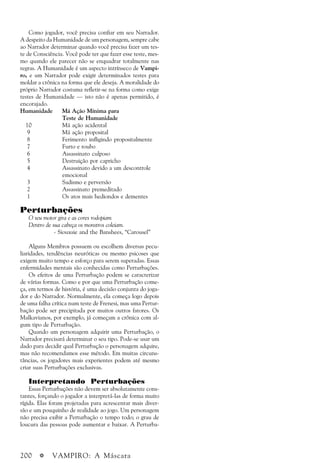 200 a VAMPIRO: A Máscara
Como jogador, você precisa confiar em seu Narrador.
A despeito da Humanidade de um personagem, sempre cabe
ao Narrador determinar quando você precisa fazer um tes-
te de Consciência. Você pode ter que fazer esse teste, mes-
mo quando ele parecer não se enquadrar totalmente nas
regras. A Humanidade é um aspecto intrínseco de Vampi-
ro, e um Narrador pode exigir determinados testes para
moldar a crônica na forma que ele deseja. A moralidade do
próprio Narrador costuma refletir-se na forma como exige
testes de Humanidade — isto não é apenas permitido, é
encorajado.
Humanidade Má Ação Mínima para
Teste de Humanidade
10 Má ação acidental
9 Má ação proposital
8 Ferimento infligindo propositalmente
7 Furto e roubo
6 Assassinato culposo
5 Destruição por capricho
4 Assassinato devido a um descontrole
emocional
3 Sadismo e perversão
2 Assassinato premeditado
1 Os atos mais hediondos e dementes
Perturbações
O seu motor gira e as cores rodopiam
Dentro de sua cabeça os monstros coleiam.
- Siouxsie and the Banshees, “Carousel”
Alguns Membros possuem ou escolhem diversas pecu-
liaridades, tendências neuróticas ou mesmo psicoses que
exigem muito tempo e esforço para serem superadas. Essas
enfermidades mentais são conhecidas como Perturbações.
Os efeitos de uma Perturbação podem se caracterizar
de várias formas. Como e por que uma Perturbação come-
ça, em termos de história, é uma decisão conjunta do joga-
dor e do Narrador. Normalmente, ela começa logo depois
de uma falha crítica num teste de Frenesi, mas uma Pertur-
bação pode ser precipitada por muitos outros fatores. Os
Malkavianos, por exemplo, já começam a crônica com al-
gum tipo de Perturbação.
Quando um personagem adquirir uma Perturbação, o
Narrador precisará determinar o seu tipo. Pode-se usar um
dado para decidir qual Perturbação o personagem adquire,
mas não recomendamos esse método. Em muitas circuns-
tâncias, os jogadores mais experientes podem até mesmo
criar suas Perturbações exclusivas.
Interpretando Perturbações
Essas Perturbações não devem ser absolutamente cons-
tantes, forçando o jogador a interpretá-las de forma muito
rígida. Elas foram projetadas para acrescentar mais diver-
são e um pouquinho de realidade ao jogo. Um personagem
não precisa exibir a Perturbação o tempo todo; o grau de
loucura das pessoas pode aumentar e baixar. A Perturba-
 