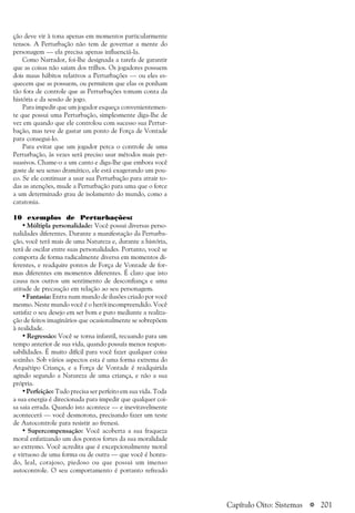 a 201
ção deve vir à tona apenas em momentos particularmente
tensos. A Perturbação não tem de governar a mente do
personagem — ela precisa apenas influenciá-la.
Como Narrador, foi-lhe designada a tarefa de garantir
que as coisas não saiam dos trilhos. Os jogadores possuem
dois maus hábitos relativos a Perturbações — ou eles es-
quecem que as possuem, ou permitem que elas os ponham
tão fora de controle que as Perturbações tomam conta da
história e da sessão de jogo.
Para impedir que um jogador esqueça convenientemen-
te que possui uma Perturbação, simplesmente diga-lhe de
vez em quando que ele controlou com sucesso sua Pertur-
bação, mas teve de gastar um ponto de Força de Vontade
para consegui-lo.
Para evitar que um jogador perca o controle de uma
Perturbação, às vezes será preciso usar métodos mais per-
suasivos. Chame-o a um canto e diga-lhe que embora você
goste de seu senso dramático, ele está exagerando um pou-
co. Se ele continuar a usar sua Perturbação para atrair to-
das as atenções, mude a Perturbação para uma que o force
a um determinado grau de isolamento do mundo, como a
catatonia.
10 exemplos de Perturbações:
• Múltipla personalidade: Você possui diversas perso-
nalidades diferentes. Durante a manifestação da Perturba-
ção, você terá mais de uma Natureza e, durante a história,
terá de oscilar entre suas personalidades. Portanto, você se
comporta de forma radicalmente diversa em momentos di-
ferentes, e readquire pontos de Força de Vontade de for-
mas diferentes em momentos diferentes. É claro que isto
causa nos outros um sentimento de desconfiança e uma
atitude de precaução em relação ao seu personagem.
• Fantasia: Entra num mundo de ilusões criado por você
mesmo. Neste mundo você é o herói incompreendido. Você
satisfaz o seu desejo em ser bom e puro mediante a realiza-
ção de feitos imaginários que ocasionalmente se sobrepõem
à realidade.
• Regressão: Você se torna infantil, recuando para um
tempo anterior de sua vida, quando possuía menos respon-
sabilidades. É muito difícil para você fazer qualquer coisa
sozinho. Sob vários aspectos esta é uma forma extrema do
Arquétipo Criança, e a Força de Vontade é readquirida
agindo segundo a Natureza de uma criança, e não a sua
própria.
• Perfeição: Tudo precisa ser perfeito em sua vida. Toda
a sua energia é direcionada para impedir que qualquer coi-
sa saia errada. Quando isto acontece — e inevitavelmente
acontecerá — você desmorona, precisando fazer um teste
de Autocontrole para resistir ao frenesi.
• Supercompensação: Você acoberta a sua fraqueza
moral enfatizando um dos pontos fortes da sua moralidade
ao extremo. Você acredita que é excepcionalmente moral
e virtuoso de uma forma ou de outra — que você é honra-
do, leal, corajoso, piedoso ou que possui um imenso
autocontrole. O seu comportamento é portanto refreado
Capítulo Oito: Sistemas
 
