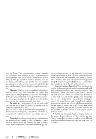 202 a VAMPIRO: A Máscara
pelo seu desejo. Você constantemente chama a atenção
dos outros para suas fraquezas morais, e demonstra arro-
gância extrema sobre o que acredita serem os seus pontos
fortes. É claro que quando a realidade revelar o vazio de
sua ilusão, o seu embaraço será grande. Você não acredita
que seja capaz de ceder ao frenesi, e portanto não fará nada
para impedir ou para evitar as situações que poderiam causá-
lo.
• Obsessão: Você se torna obcecado por algum inte-
resse ou fetiche. Você direciona toda a sua energia para
algum tipo de ambição perversa, como uma obsessão por
poder, por uma determinada pessoa, por amuletos ou mes-
mo por sangue. Você precisa de alguma coisa na qual se
concentrar e que confira um sentido à sua vida.
• Paranóia: Você está convencido de que está sendo
caçado e que não há fuga. Obcecado com aqueles que acre-
dita que o estão caçando,lança
1mão de todos os tipos de procedimentos para proteger-se.
Jamais acredita em ninguém, sob nenhuma circunstância,
e mantém sob suspeita até mesmo seus amigos mais ínti-
mos.
• Amnésia: Para não pensar no que fez, você esqueceu
um segmento de seu passado — talvez até mesmo a experi-
ência de ter-se tornado um vampiro. Isto pode ocasionar
coisas muito interessantes. Esta repressão impede que me-
mórias perigosas entrem em seu consciente — você sim-
plesmente esqueceu os fatos. Além do evento traumático,
outros fatos podem ser esquecidos, e até mesmo a amnésia
total é possível. Além disso, em alguns casos um persona-
gem pode “esquecer” algumas Habilidades, e portanto ficar
incapacitado de usá-las durante a Perturbação.
• Neurose Maníaco-depressiva: Você afunda em de-
pressões profundas e intermitentes, não demonstrando qual-
quer interesse em nada do que costumava capturar a sua
imaginação. Passa a ver o mundo como plano e cinzento,
sem nada nele que o atraia. Você não é capaz de levantar-
se para fazer nada por inicitiva própria, mas irá acompa-
nhar os outros simplesmente porque não tem energia para
resistir. Da mesma forma, você é tomado por explosões
ocasionais de energia, que o fazem trabalhar em seus proje-
tos por horas ou mesmo dias a fio. Durante este tempo
resistirá até mesmo à necessidade de dormir, à medida que
gastar Pontos de Sangue e Força de Vontade para concre-
tizar seus planos.
• Delírios de Grandeza: Você se imagina muito me-
lhor e maior do que realmente é. Talvez acredite que é um
Príncipe ou um Juiz, ou mesmo o prefeito ou um líder reli-
gioso. Imaginando-se a salvo das coisas que teme, você evi-
ta o medo.
 