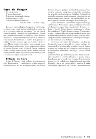 a 203
Laço de Sangue
É a jóia da vitória
O abismo da angústia
E depois que tiver provado o âmago
Sempre conhecerá o sabor
O momento efêmero da divindade.
- Faith No More, “The Real Thing”
É possível criar um Laço de Sangue com outro vampi-
ro. Desta forma, o indivíduo submetido pode se tornar um
servo e, sob certos aspectos, um amante. Fazer um Laço de
Sangue é adquirir controle sobre outro indivíduo. Aquele
que comanda um vampiro é conhecido como Regente,
enquanto o vampiro mantido sob controle é conhecido
como Vassalo. Normalmente os anciões são Regentes e os
neófitos Vassalos, mas essa regra não se aplica a todos os
casos. Manter muitos sob servidão é uma estratégia essen-
cial na Jyhad, pois isso confere lacaios poderosos e confiáveis
ao regente. Por essa razão, o Laço de Sangue também é
conhecido como Jura de Sangue. Muitos Membros nutrem
suspeitas uns dos outros, porque nunca têm certeza de quem
é vassalo dos Antigos, e de quem não é.
Criação do Laço
O Laço de Sangue é criado mediante a troca de sangue
entre dois vampiros. O vassalo precisa beber o sangue do
regente três vezes, em três ocasiões diferentes (em dias di-
ferentes). Pode ser qualquer quantidade de sangue; apenas
um gole, ou mesmo uma gota, se o regente for um Antigo.
Ao contrário das limitações da Disciplina Dominação, é
possível a um sangue mais fraco manter controle sobre um
sangue mais potente. Portanto, um Membro da décima ge-
ração poderia controlar um vampiro da nona geração.
Quanto mais vezes o Vassalo beber sangue, mais o Laço
será reforçado. A maioria dos regentes obrigam seus vassalos
a beberem seu sangue várias vezes por ano, de modo a re-
forçar o vínculo. Muitos Regentes temem que, se o Laço
for rompido, seus Vassalos desejem vingança. Provavelmen-
te, este é o motivo pelo qual tantos vassalos são muito bem
tratados por seu regentes; afinal de contas, qualquer servi-
dão pode chegar a um fim. O ódio extremo pode enfraque-
cer até mesmo um Laço de Sangue.
Depois que um vampiro foi submetido a um Laço de
Sangue, não pode ser submetido por outro a um Laço. Os
cainitas podem ser submetidos através do Laço de Sangue
a apenas um vampiro por vez, estando, portanto, a salvo se
já tiverem sido submetidos a um Laço. Contudo, alguns
vampiros
conhecem rituais que permitem que que o vínculo seja cri-
ado com diversos vampiros diferentes ao mesmo tempo,
fazendo com que o vassalo beba o sangue de todos juntos
de uma vez. Na verdade, uma das punições mais severas da
Camarilla é forçar um vampiro a beber o sangue de todos
os Membros presentes a um Conclave. Normalmente os
Capítulo Oito: Sistemas
 