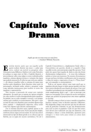 a 207
E
xistem muitas ações que um jogador pode
querer realizar durante um turno — pular uma
cerca, seduzir um mortal ou pesquisar sobre
lobisomens numa biblioteca. Embora você, como Narrador,
já conheça as regras (por ter lido o Capítulo Quatro), e
provavelmente saiba como julgar os testes realizados pelos
jogadores, existem algumas técnicas e variações das regras
que poderão interessá-lo. É sobre isso que trata este capítulo
— ele oferece conselhos sobre os sistemas de regras para
resolver ações dramáticas. Serão descritas várias ações de
personagens, incluindo nadar, seduzir e pesquisar, assim
como métodos interessantes para resolver os testes dos
jogadores e representá-los.
Não tivemos a pretensão de tornar este capítulo
abrangente. As regras que se seguem são apenas exemplos
de como resolver as ações desempenhadas pelos jogadores.
Se preferir, use-os como exemplos e invente o seu próprio
sistema para conduzir os acontecimentos. Não pare a ação
no meio de uma cena dramática para consultar alguma regra
deste capítulo — simplesmente improvise, talvez tendo
como base alguma regra descrita anteriormente.
Use os sistemas descritos neste capítulo apenas se for
realmente necessário fazer testes. Se for uma decisão simples,
nenhuma dessas regras será necessária. Se você não estiver
interessado no tipo de drama gerado ao se colocar o jogo na
história, use as regras de sucesso automático. Vá até o
Capítulo Características e, simplesmente lendo sobre a
Característica em questão, decida se o jogador é bem
sucedido ou não, sem nem mesmo exigir-lhe um teste. Você
pode não querer fazer jogadas de dados se elas não forem
absolutamente indispensáveis — às vezes elas realmente
podem se tornar um transtorno. No entanto, há momentos
em que um lance de dados contribui para criar ou aumentar
o clima de tensão e expectativa, já que é a “Dona Sorte”
que vai comandar os acontecimentos.
Pode-se até mesmo adotar como regra geral que os
jogadores deverão lançar os dados apenas quando você não
tiver certeza absoluta de suas chances de sucesso. Caso você
considere racionalmente que um jogador será bem sucedido,
então simplesmente deixe-o agir — não se preocupe com
regras ou com jogadas. Usar as regras de sucesso automático
sempre que possível irá proporcionar uma maior agilidade
ao seu jogo.
Quando começar a fazer os testes e mandar os jogadores
fazerem o mesmo, torne as decisões especiais e diferentes.
Não desperdice tempo com um teste que não irá adicionar
nada de particular à história, ou que seja desinteressante
para você ou para os jogadores. Cada vez que fizer testes,
você deverá estar realizando um jogo em miniatura, com
estratégias e táticas a serem dominadas, oponentes para
esmagar e o fator sorte para tornar as coisas mais
emocionantes.
Capítulo Nove:Capítulo Nove:Capítulo Nove:Capítulo Nove:Capítulo Nove:
DramaDramaDramaDramaDrama
Capítulo Nove: Drama
Aquilo que não nos mata torna-nos mais fortes.
— Friedrich Wilhelm Nietzsche
 