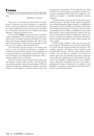 208 a VAMPIRO: A Máscara
Cenas
Ninguém move um músculo quando os mortos voltam para
casa.
- Shriekback, “Nemesis”
Uma cena é um momento de uma história no qual o
grupo se concentra nos eventos imediatos e os representa
como se estivessem realmente ocorrendo. Isto pode reque-
rer apenas interpretação e muita conversa entre os jogado-
res e o Narrador, mas pode envolver também várias ações
diferentes, algumas requerendo testes.
Uma cena de Vampiro é como uma cena de um filme,
sendo constituída por uma série de ações que ocorrem no
mesmo local e no mesmo momento da história. É o verda-
deiro cerne do jogo, quando os jogadores dão vida aos seus
papéis, descrevendo as reações de seus personagens a even-
tos, em vez de explicar o que pretendem fazer.
Você deve fazer tudo que estiver ao seu alcance para
tonar as cenas da história tão dramáticas, completas e
satisfatórias quanto possível. Quanto mais empolgante for
o começo de uma cena, mais repleto de ação será o meio, e
mais satisfatório (ou estrategicamente frustrante) o fim —
portanto, melhor será a sua história.
Descreva a cena não como uma foto estática, mas como
um momento ou lugar repleto de vida e ação. Ela deve ter
sua existência própria, à parte dos personagens. O líder da
gangue não pode estar simplesmente sentado a uma mesa,
enquanto os personagens o observam chamar um de seus
capangas para repreendê-los. Crie uma história com o final
em aberto nas suas descrições e em seguida convide os per-
sonagens a participarem dela. Não force os jogadores a ani-
marem a sua criação — insufle-lhe vida desde o primeiro
momento.
O tempo durante o jogo que não é gasto numa cena é
chamado entreato. Ele pode ocorrer quando os jogadores
estão realizando pesquisas longas, viajando, ou simplesmente
não quiserem se dar ao trabalho de interpretar cada segun-
do das vidas dos personagens. O entreato é uma pausa para
a intensidade da cena. Embora normalmente seja aconse-
lhável gastar o menor tempo possível no entreato (ele cos-
tuma ser relativamente tedioso), também não se deve evitá-
lo. Use o entreato para organizar os jogadores, direcionar a
história de modo mais preciso e fazer a trama avançar com
maior rapidez.
A história pode conduzir a uma cena em quase qual-
quer momento. Normalmente isso ocorre de forma bastan-
te natural, sem que ninguém perceba que aconteceu. Por
exemplo, enquanto você discute com os jogadores como
eles pretendem chegar a Chicago, pode começar descre-
vendo o que eles vêem no caminho. Você passou do
entreato para uma cena. Quando você começa a represen-
tar um velho que caminha até eles e lhes pede um trocado,
você os faz mergulhar completamente na cena. Simples-
mente começando a interpretar sem aviso, você obriga os
participantes do jogo a deixarem de se comportar como
jogadores e assumirem os seus papéis, desta forma inician-
do uma cena instantaneamente.
 