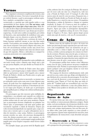 a 209
Turnos
Para organizar e estruturar a seqüência dos eventos, uma
cena é dividida em turnos. Um turno é um período de tem-
po variável durante o qual os personagens realizam ações.
Isso o ajudará a acompanhar o que está
acontecendo e a garantir que cada jogador tenha a a sua
oportunidade de fazer alguma coisa. Em um turno, cada
personagem deve estar apto a fazer uma coisa. Além dis-
so, cada um deve dispor aproximadamente da mesma quan-
tidade de tempo para descrever o que deseja que seu perso-
nagem faça. A cada turno confira aos jogadores, por ordem
de Iniciativa, uma oportunidade de estabelecer uma ação.
Quando chegar a sua vez, descreva as ações dos NPCs.
Além disso, você poderá usar a estrutura de turno de
forma bastante maleável, mesmo se isso não fizer muito
sentido. Você poderia, por exemplo, deixar alguém escalar
uma árvore enquanto outra pessoa dispara uma arma, em-
bora sob circunstâncias normais escalar uma árvore leva
um minuto, enquanto disparar uma arma não demora mais
do que três segundos. Afinal, a adrenalina (e o sangue) faz
as pessoas praticarem atos surpreendentes.
Ações Múltiplas
Um personagem pode desempenhar ações múltiplas em
um turno (como correr e disparar uma arma), mas a não
ser que possua Rapidez, terá que dividir sua Parada de Da-
dos.
Para repartir uma Parada de Dados entre duas ações
diferentes, o personagem pega os dados relativos à Habili-
dade na qual possui o menor nível (aquela com a menor
Parada de Dados) e divide essa Parada entre as ações que
deseja desempenhar.
Se um personagem estiver se movendo e ao mesmo tem-
po realizando outras ações num turno (como disparar uma
arma), ele pode fazer isso simplesmente tirando um dado
para cada três metros que se deslocar. O movimento já cons-
ta nas regras para Esquiva, de modo que os personagens
que mergulhem para se abrigar não sofrem nenhuma pena-
lidade extra.
Os personagens que irão executar ações múltiplas de-
sempenham a sua primeira ação segundo sua ordem nor-
mal de iniciativa (a não ser que retardem a ação). Eles não
podem realizar mais de uma ação neste momento. Depois
que os personagens tiverem completado sua primeira (ou
única) ação, os personagens com mais ações podem agir
novamente seguindo a ordem de Iniciativa. Depois que
todos tiverem desempenhado sua segunda ação, o jogo con-
tinua com a terceira ação e as ações subseqüentes em or-
dem de iniciativa, como acima. Embora os personagens
possam retardar sua ação, eles precisam desempenhá-la
antes dos demais passarem para a ação seguinte, ou ela
estará perdida. Contudo, os personagens sempre podem fazer
jogadas para testar Esquiva enquanto ainda houver dados
na Parada.
Por exemplo: Jaeger, que possui nível de Rapidez igual
a dois, enfrenta dois dos carniçais do Príncipe. Ele anuncia
que irá socar cada um uma vez e Esquivar-se, tudo isso
com a Parada de Dados total. O Carniçal A cobre dois
metros antes de atacá-lo com sua estaca. Enquanto isso, o
Carniçal B decide dividir sua Parada de Dados de modo a
poder Esquivar-se e atacá-lo com sua estaca. Os jogadores
determinam a ordem de Iniciativa e chegam ao seguinte
resultado: A, Jaeger e B. A move-se antes do combate, e
terá um dado a menos por sua ação. Jaeger ataca B, que se
Esquiva. Agora que todos os participantes desempenha-
ram uma ação, a seqüência começa de novo. Um ataque,
Jaeger se Esquiva e B ataca. Agora apenas Jaeger possui
ainda uma ação de reserva, e ele soca B, nocauteando-o.
Cenas de Ação
Muitas cenas são tão repletas de ações e de testes nos
dados que precisam de regras especiais para que tudo trans-
corra com tranqüilidade. Esses são momentos em que a
adrenalina corre e o ritmo é rápido. As cenas de ação são
as lutas, corridas e proezas perigosas tão comuns nas histó-
rias de aventura. Durante uma cena de ação, os turnos cos-
tumam ser bastante curtos, durando apenas cerca de três
segundos. A maioria das regras descritas neste capítulo ocor-
rem durante cenas de ação e usam turnos de ação.
Os personagens podem fazer muitas coisas diferentes
numa cena de ação, e pode parecer um pouco complicado
correlacionar tudo. Permita ao personagem tentar pratica-
mente qualquer coisa que imaginar, mesmo se você tiver
de atribuir uma dificuldade 10.
Não esqueça de descrever cuidadosamente onde cada
um está na cena, assim como que abrigo está disponível e a
que distância ele se encontra dos personagens. Se não fizer
isso, você terá de descrever a cena novamente e ouvir co-
mentários como “Espere aí! Você não disse que tinha al-
guém ali!” Também pode ser aconselhável que você des-
creva as condições ambientais e como elas podem afetar a
cena. Muitos testes podem ser afetados por chuva, vento e
neblina.
Organizando um
Turno de Ação
Da mesma forma que uma cena é constituída por tur-
nos, também os turnos possuem diferentes estágios. Ainda
assim, você provavelmente não irá precisar dividi-los a não
ser que sejam turnos de ação. Embora não seja preciso atra-
vessar esses estágios rigorosamente, leia esta lista para ob-
ter idéias sobre como pode organizar as coisas quando a
ação esquentar. Quanto mais organizado for um turno, mais
tranqüilamente ele transcorrerá e mais divertido será para
todos.
• Descrevendo a Cena
No começo de cada turno você deve descrever a cena
sob a perspectiva dos personagens. Você pode querer suge-
Capítulo Nove: Drama
 