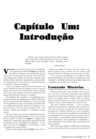 a 21
Capítulo Um:Capítulo Um:Capítulo Um:Capítulo Um:Capítulo Um:
IntroduçãoIntroduçãoIntroduçãoIntroduçãoIntrodução
Portanto, com a mesma certeza pela qual a pedra cai para a
terra, o lobo faminto enterra suas presas na carne de sua vítima,
alheio ao fato de que ele próprio é tanto o destruidor como o
destruído.
— Schopenhauer
V
ampiro é um jogo de faz-de-conta, de mentirinha,
de contar histórias. Embora Vampiro seja um jogo,
seu objetivo está mais em contar histórias que em
vencer. Se você nunca fez este tipo de coisa antes, deve
estar confuso com o próprio conceito de um jogo de contar
histórias. Porém, depois de compreender os conceitos bási-
cos, descobrirá que a coisa não é tão estranha assim mas,
na verdade, curiosamente familiar.
Você e seus amigos contarão histórias de loucura e de
desejo. Histórias de coisas que duelam na noite. Contos de
perigos, de paranóia, de um mal sinistro. Contos oriundos
dos recessos mais sombrios de nossos inconscientes. E no
âmago dessas histórias repousam os vampiros.
Essas histórias irão conquistar a sua imaginação muito
mais prontamente que qualquer peça ou filme. Além disso,
são de uma natureza mais sombria que os contos de fadas
de nossa infância (os quais, aos revermos com olhos adul-
tos, também parecem bem sinistros). Isto porque você é
parte da história, e não um mero espectador. Você a está
criando à medida que prossegue, e o resultado é sempre
incerto.
Este jogo oferece uma forma de experimentar um hor-
ror de natureza por demais imediata: você o vive do outro
lado do espelho. O horror de Vampiro é o legado de ser
metade fera, aprisionado num mundo desprovido de valo-
res absolutos, onde a moralidade não é imposta — é esco-
lhida. O horror de Vampiro é o mal interno, a sede
avassaladora por sangue quente.
Talvez o maior perigo de jogar Vampiro seja o de ver a
si mesmo no espelho. Para jogar este jogo é preciso con-
frontar a loucura que se esconde em você, contra a qual
luta para dominar e sobrepujar, mas que nunca ousa fitar.
A não ser que esteja disposto a ver o reflexo de suas
próprias imperfeições, não siga adiante. Aqueles que ousam
vislumbrar a eternidade não são recompensados apenas com
a sabedoria, mas também com a loucura.
Contando Histórias
Há muito tempo atrás, antes dos filmes, da tevê, do rá-
dio e dos livros, as pessoas costumavam contar histórias
umas para as outras. Eram histórias de caçadas, lendas de
deuses e de grandes heróis, ou fofocas sobre os vizinhos.
Narravam essas histórias em voz alta, como parte de uma
tradição oral que, lamentavelmente, foi posta de lado.
Não mais contamos histórias — nós as ouvimos.
Sentamo-nos passivamente e deixamos que nos tomem no
colo e nos levem para o mundo que nos é descrito, para a
percepção de realidade adotada por outros narradores.
Tornamo-nos escravos de nossos televisores permitindo que
uma oligarquia de artistas nos descreva as nossas vidas, as
nossas culturas, a nossa realidade. Através de histórias trans-
mitidas diariamente, nossa imaginação é manipulada —
com resultados por vezes positivos mas, na maior parte dos
casos, negativos.
Mas existe outro caminho. O hábito de contar históri-
as está se tornando mais uma vez parte de nossa cultura. É
Capítulo Um: Introdução
 