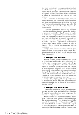 210 a VAMPIRO: A Máscara
rir o que os oponentes dos personagens estejam para fazer,
mas não descreverá o que acontece realmente. De vez em
quando isto será um resumo do turno anterior, esclarecen-
do a todos os jogadores sobre o que aconteceu. Esta atitude
de redescrever com constância será essencial para evitar
confusão.
Esta é a sua chance de organizar e dispor as coisas para
que tudo transcorra com tranqüilidade quando os persona-
gens começarem a interagir com o cenário que você mon-
tou. Descreva da forma mais interessante que puder, dei-
xando em aberto todos os tipos de possibilidades para ações
dos personagens.
Os jogadores precisam testar Iniciativa para determinar
a ordem pela qual os personagens atuarão. Em situações
especialmente complicadas você pode mandar os jogado-
res descreverem o que pretendem fazer nesse turno, come-
çando com o jogador que obteve nos dados a Iniciativa
mais baixa. Esta declaração de intenções pode ajudá-lo a
manter claro na mente o que está acontecendo, mas como
ela retarda o jogo, evite-a se puder. Caso você queira ser
particularmente liberal, elimine totalmente os testes de
Iniciativa e faça os jogadores agirem na ordem que você
determinar.
Exemplo: “Você ouve sirenes ao longe, e percebe que o
marginal no fundo do beco deve tê-las ouvido também. Ele é
bem sucedido no teste de Iniciativa e corre na direção da cerca.
O que você vai fazer?”
• Estágio de Decisão
Seguindo na ordem inversa de Iniciativa (se os jogado-
res fizerem os testes de Iniciativa), peça a cada jogador para
explicar o que o seu personagem pretende fazer e de que
forma. Se você não pediu testes de Iniciativa, simplesmen-
te passe de jogador em jogador da esquerda para a direita,
ou segundo a ordem inversa do Raciocínio dos persona-
gens, ou ainda usando qualquer outro método consistente.
Em seguida decida como quer resolver a ação — que tipo
de teste cada jogador terá de fazer, a dificuldade do teste, e
o número de sucessos necessários. Você pode simplificar o
processo ou, se quiser, complicá-lo um pouco.
Exemplo: “Se você quiser pegá-lo antes que ele pule a cer-
ca, precisará testar Destreza + Esportes. Precisa obter seis su-
cessos para alcançá-lo, mas ele necessita de apenas mais três
para pular a cerca.”
• Estágio de Resolução
Ocorre quando os jogadores lançam os dados para ver
se os seus personagens são bem sucedidos ou se fracassam.
Os jogadores usam os dados para tentar as ações que des-
creveram no estágio anterior.
Ao fim do turno, você precisará resumir tudo, descre-
vendo e traduzindo o que aconteceu em trama e história.
Não declare simplesmente “Você consegue acertar o vilão
causando-lhe um dano de três Níveis de Vitalidade”. Seja
mais visual, dizendo: “Depois de se esquivar para a esquer-
da, você cerra o punho e o acerta com um soco no rosto. A
sua mão está doendo, mas você quebrou o nariz dele e o
 