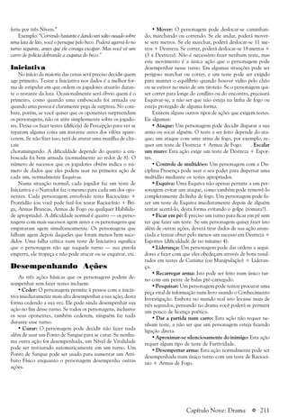 a 211
feriu por três Níveis.”
Exemplo: “Correndo bastante e dando um salto ousado sobre
uma lata de lixo, você o persegue pelo beco. Poderá agarrá-lo no
turno seguinte, antes que ele consiga escapar. Mas você vê um
carro de polícia dobrando a esquina do beco.”
Iniciativa
No início da maioria das cenas será preciso decidir quem
age primeiro. Testar a Iniciativa nos dados é a melhor for-
ma de estipular em que ordem os jogadores atuarão duran-
te o restante da luta. Ocasionalmente será óbvio quem é o
primeiro, como quando uma emboscada foi armada ou
quando uma pessoa é claramente pega de surpresa. No com-
bate, porém, se você quiser que os oponentes surpreendam
os personagens, não os atire simplesmente sobre os jogado-
res. Deixe-os fazer testes (difíceis) de Percepção para ver se
reparam alguma coisa um instante antes dos vilões apare-
cerem. Se não fizer isso, terá de aturar uma matilha de cha-
cais
choramingando. A dificuldade depende do quanto a em-
boscada foi bem armada (normalmente ao redor de 8). O
número de sucessos que os jogadores obtêm indica o nú-
mero de dados que eles podem usar na primeira ação de
cada um, normalmente Esquivas.
Numa situação normal, cada jogador faz um teste de
Iniciativa e o Narrador faz o mesmo para cada um dos opo-
nentes. Cada personagem envolvido testa Raciocínio +
Prontidão (ou você pode fazê-los testar Raciocínio + Bri-
ga, Armas Brancas, Armas de Fogo ou qualquer Habilida-
de apropriada). A dificuldade normal é quatro — os perso-
nagens com mais sucessos agem antes e os personagens que
empataram agem simultaneamente. Os personagens que
falham agem depois daqueles que foram menos bem suce-
didos. Uma falha crítica num teste de Iniciativa significa
que o personagem não age naquele turno — sua pistola
emperra, ele tropeça e não pode atacar ou se esquivar, etc.
Desempenhando Ações
As três ações básicas que os personagens podem de-
sempenhar sem fazer testes incluem:
• Ceder: O personagem permite à pessoa com a inicia-
tiva imediatamente mais alta desempenhar a sua ação, desta
forma cedendo a sua vez. Ele pode ainda desempenhar sua
ação no fim desse turno. Se todos os personagens, inclusive
os seus oponentes, também cederem, ninguém faz nada
durante esse turno.
• Curar: O personagem pode decidir não fazer nada
além de usar um Ponto de Sangue para se curar. Se nenhu-
ma outra ação for desempenhada, um Nível de Vitalidade
pode ser restaurado automaticamente em um turno. Um
Ponto de Sangue pode ser usado para aumentar um Atri-
buto Físico enquanto o personagem desempenha outras
ações.
• Mover: O personagem pode deslocar-se caminhan-
do, marchando ou correndo. Se ele andar, poderá mover-
se sete metros. Se ele marchar, poderá deslocar-se 11 me-
tros + Destreza. Se correr, poderá deslocar-se 18 metros +
(3 x Destreza). Não é necessário fazer nenhum teste, mas
este movimento é a única ação que o personagem pode
desempenhar nesse turno. Em algumas situações pode ser
perigoso marchar ou correr, e um teste pode ser exigido
para manter o equilíbrio quando houver vidro pelo chão
ou se estiver no meio de um tiroteio. Se o personagem qui-
ser correr para longe do conflito ou do encontro, precisará
Esquivar-se, a não ser que não esteja na linha de fogo ou
esteja protegido de alguma forma.
Existem alguns outros tipos de ações que exigem testes.
Eis algumas:
• Ataque: Um personagem pode decidir disparar a sua
arma ou socar alguém. O teste a ser feito depende do ata-
que; um ataque com uma arma de fogo, por exemplo, re-
quer um teste de Destreza + Armas de Fogo. . Escalar
um muro: Esta ação exige um teste de Destreza + Espor-
tes.
• Controle de multidões: Um personagem com a Dis-
ciplina Presença pode usar o seu poder para dispersar uma
multidão mediante os testes apropriados.
• Esquiva: Uma Esquiva não apenas permite a um per-
sonagem evitar um ataque, como também pode removê-lo
completamente da linha de fogo. Um personagem pode fa-
zer um teste de Esquiva imediatamente depois de alguém
tentar acertá-lo, desta forma evitando o golpe (tomara!).
• Ficar em pé: É preciso um turno para ficar em pé sem
ter que fazer um teste. Se um personagem quiser fazer isto
além de outras ações, deverá tirar dados de sua ação anun-
ciada e tentar obter pelo menos um sucesso em Destreza +
Esportes (dificuldade de no mínimo 4).
• Liderança: Um personagem pode dar ordens a segui-
dores e fazer com que eles obedeçam através de bons resul-
tados em testes de Carisma (ou Manipulação) + Lideran-
ça.
• Recarregar arma: Isto pode ser feito num único tur-
no com um pente de balas pré-carregado.
• Pesquisar: Um personagem pode tentar procurar uma
peça vital de informação num livro usando o Conhecimento
Investigação. Embora no mundo real isto levasse mais de
três segundos, pensando no drama você poderá se permitir
um pouco de licença poética.
• Dar a partida num carro: Esta ação não requer ne-
nhum teste, a não ser que um personagem esteja fazendo
ligação direta.
• Aproximar-se silenciosamente do inimigo: Esta ação
requer algum tipo de teste de Furtividade.
• Desemperrar arma: Esta ação normalmente pode ser
desempenhada num único turno com um teste de Raciocí-
nio + Armas de Fogo.
Capítulo Nove: Drama
 