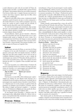 a 213
e pode alimentar-se pelo valor de um dado de Pontos de
Sangue (jogue um dado: o resultado indica quantos Pontos
de Sangue o personagem obtém em suas rondas noturnas).
Um fracasso indica que o vampiro fracassa em tentar en-
contrar uma fonte, enquanto algum tipo de falha crítica
indica uma complicação.
Depois de uma falha crítica, passe a representar imedi-
atamente a partir do ponto em que as coisas começaram a
dar errado. Descreva a cena e relate ao jogador o que acon-
teceu até o ponto no qual a caçada saiu de controle. O
jogador precisa descobrir como sair do problema.
Se você não tiver tempo para interpretar, diga ao joga-
dor que o seu personagem conseguiu se alimentar. Contu-
do, mais adiante informe ao jogador que o seu personagem
contraiu alguma doença horrível.
Ocasionalmente, depois que for iniciada a alimenta-
ção, será necessário um teste de Frenesi para ver se o per-
sonagem pode resistir ao impulso de secar a fonte. Se o
personagem tiver três Pontos de Sangue ou menos quando
começar a se alimentar, será preciso fazer um teste de fre-
nesi (usando o Autocontrole). Para maiores detalhes, con-
sulte as regras de Frenesi no Capítulo Oito.
Saltar
Saltar requer um teste de Força, ou um teste de Força
+ Esportes se for um salto horizontal e se o personagem
precisar correr para obter um impulso decente. A dificul-
dade para um salto quase sempre é três (a não ser que as
condições climáticas estejam severas ou que o espaço de
aterrissagem seja estreito.) O Narrador calcula quantos su-
cessos serão necessários para o salto. Não existem sucessos
parciais em salto: ou o jogador é bem sucedido num teste
ou ele cai.
Caso seja necessário, use a tabela abaixo. O número de
sucessos requerido baseia-se no número de metros que pre-
cisam ser vencidos e se o personagem está saltando hori-
zontal ou verticalmente (veja a tabela abaixo).
Tipo de Salto Metros por sucesso
Vertical (para cima) 0,6
Horizontal 2,0
Um fracasso ou uma falha crítica indicam que o perso-
nagem cai, tropeça ou, por alguma razão, fracassa. Se o
resultado do teste for apenas um fracasso, você pode dar ao
personagem uma segunda chance fazendo-o testar Destre-
za + Esportes para ver se ele consegue se agarrar à beira do
penhasco ou qualquer coisa do gênero. Contudo, uma fa-
lha crítica é sempre um fracasso completo — o persona-
gem cai. Os ferimentos infligidos por uma queda são discu-
tidos na seção Ferimentos do Capítulo Oito.
Se um jogador testar Percepção + Esportes antes do
personagem saltar (dificuldade média 6) e obtiver três su-
cessos, você poderá dizer-lhe exatamente quantos sucessos
ele precisará para dar o salto.
Proezas Físicas
Em ações nas quais a Força bruta é tudo que importa,
normalmente a Força de um personagem é usada sozinha,
sem uma Habilidade, embora se possa acrescentar a Disci-
plina Potência. Este sistema funciona da mesma forma que
os sucessos automáticos. Se a Força + Potência de um jo-
gador igualar ou exceder a dificuldade do feito que ele está
tentando, ele o relizará automaticamente. Só será preciso
fazer um teste se a dificuldade for maior que sua Parada de
Dados. Os Pontos de Sangue gastos em Força aumentam
este máximo.
Porém, quando o personagem fizer o teste, ele será ba-
seado em Força de Vontade, não em Força. Trata-se de um
teste simples, de modo que o personagem tem apenas uma
chance de tentá-lo. A dificuldade quase sempre é nove,
embora possa variar de acordo com as condições da super-
fície, a manejabilidade do objeto sendo erguido, e a vonta-
de do Narrador. Cada sucesso eleva a Força efetiva do per-
sonagem em um nível na tabela a seguir (até um máximo
de cinco). Portanto, se um personagem possuir Força 4,
mas quiser virar um carro, precisará de três sucessos em um
teste de Força de Vontade para fazer isso.
Parada de Dados Feitos Peso
1 Amassar uma lata de cerveja 20 kg
2 Quebrar uma cadeira 50 kg
3 Arrombar uma porta de madeira 125 kg
4 Partir um caibro de 5 x 10 cm 200 kg
5 Arrombar uma porta de ferro 325 kg
6 Arremessar uma motocicleta 400 kg
7 Virar um carro pequeno 450 kg
8 Quebrar um cano de chumbo de 3 pol 500 kg
9 Socar através de uma parede de concreto 600 kg
10 Rasgar um tambor de metal 750 kg
11 Socar através de uma lâmina
de metal de 1 pol 1000 kg
12 Quebrar um poste de luz de metal 1500 kg
13 Arremessar um carro 2000 kg
14 Arremessar um furgão 2500 kg
15 Arremessar um caminhão 3000 kg
Reparos
Consertar alguma coisa nem sempre é tão fácil quanto
levá-la para a oficina. De vez em quando você mesmo pre-
cisa fazer o reparo. Quando o personagem quiser consertar
algum tipo de aparelho mecânico, ele terá de testar Des-
treza + Reparos. A dificuldade é determinada pela com-
plexidade da tarefa (veja a tabela abaixo). Antes do traba-
lho poder ser considerado completo, um certo número de
sucessos precisa ser acumulado, normalmente entre 2 e 20.
Cada teste nos dados significa que uma certa quantidade
de tempo é gasta — sejam quais forem as exigências da
história. Uma falha crítica indica que o aparelho foi danifi-
cado na tentativa de consertá-lo.
Este sistema pode ser divertido para usar durante um
combate: enquanto um personagem estiver tentando dar a
partida no carro, outro tenta retardar um grupo de carniçais.
Capítulo Nove: Drama
 