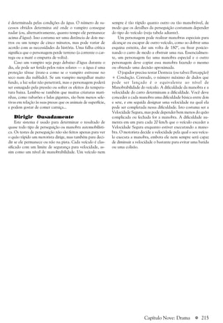 a 215
é determinada pelas condições da água. O número de su-
cessos obtidos determina até onde o vampiro consegue
nadar (ou, alternativamente, quanto tempo ele permanece
acima d’água). Isso costuma ser uma distância de dois me-
tros ou um tempo de cinco minutos, mas pode variar de
acordo com as necessidades da história. Uma falha crítica
significa que o personagem perde terreno (a corrente o car-
rega ou a maré o empurra de volta).
Caso um vampiro seja pego debaixo d’água durante o
dia, ele pode ser ferido pelos raios solares — a água é uma
proteção tênue (trate-a como se o vampiro estivesse no
seco num dia nublado). Se um vampiro mergulhar muito
fundo, a luz solar não penetrará, mas o personagem poderá
ser esmagado pela pressão ou sofrer os efeitos da tempera-
tura baixa. Lembre-se também que muitas criaturas mari-
nhas, como tubarões e lulas gigantes, são bem menos sele-
tivas em relação às suas presas que os animais de superfície,
e podem gostar de comer carniça...
Dirigir Ousadamente
Este sistema é usado para determinar o resultado de
quase todo tipo de perseguição ou manobra automobilísti-
ca. Os testes de perseguição não são feitos apenas para ver
o quão rápido um motorista dirige, mas também para deci-
dir se ele permanece ou não na pista. Cada veículo é clas-
sificado com um limite de segurança para velocidade, as-
sim como um nível de manobrabilidade. Um veículo nem
sempre é tão rápido quanto outro ou tão manobrável, de
modo que os detalhes da perseguição costumam depender
do tipo do veículo (veja tabela adiante).
Um personagem pode realizar manobras especiais para
alcançar ou escapar de outro veículo, como ao dobrar uma
esquina estreita, dar um volta de 180º, ou frear posicio-
nando o carro de modo a obstruir uma rua. Essencialmen-
te, um personagem faz uma manobra especial e o outro
personagem deve copiar essa manobra fazendo o mesmo
ou obtendo uma decisão aproximada.
O jogador precisa testar Destreza (ou talvez Percepção)
+ Condução. Contudo, o número máximo de dados que
pode ser lançado é o equivalente ao nível de
Manobrabilidade do veículo. A dificuldade da manobra e a
velocidade do carro determinam a dificuldade. Você deve
conceder a cada manobra uma dificuldade básica entre dois
e sete, e em seguida designar uma velocidade na qual ela
pode ser completada nessa dificuldade. Isto costuma ser a
Velocidade Segura, mas pode depender bem menos do quão
complicada ou fechada for a manobra. A dificuldade au-
menta em um para cada 20 km/h que o veículo exceder a
Velocidade Segura enquanto estiver executando a mano-
bra. O motorista decide a velocidade pela qual o seu veícu-
lo executa a manobra, embora ele nem sempre será capaz
de diminuir a velocidade o bastante para evitar uma batida
ou uma colisão.
Capítulo Nove: Drama
 
