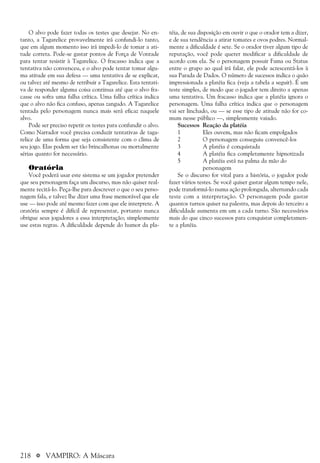 218 a VAMPIRO: A Máscara
O alvo pode fazer todas os testes que desejar. No en-
tanto, a Tagarelice provavelmente irá confundi-lo tanto,
que em algum momento isso irá impedi-lo de tomar a ati-
tude correta. Pode-se gastar pontos de Força de Vontade
para tentar resistir à Tagarelice. O fracasso indica que a
tentativa não convenceu, e o alvo pode tentar tomar algu-
ma atitude em sua defesa — uma tentativa de se explicar,
ou talvez até mesmo de retribuir a Tagarelice. Esta tentati-
va de responder alguma coisa continua até que o alvo fra-
casse ou sofra uma falha crítica. Uma falha crítica indica
que o alvo não fica confuso, apenas zangado. A Tagarelice
tentada pelo personagem nunca mais será eficaz naquele
alvo.
Pode ser preciso repetir os testes para confundir o alvo.
Como Narrador você precisa conduzir tentativas de taga-
relice de uma forma que seja consistente com o clima de
seu jogo. Elas podem ser tão brincalhonas ou mortalmente
sérias quanto for necessário.
Oratória
Você poderá usar este sistema se um jogador pretender
que seu personagem faça um discurso, mas não quiser real-
mente recitá-lo. Peça-lhe para descrever o que o seu perso-
nagem fala, e talvez lhe dizer uma frase memorável que ele
use — isso pode até mesmo fazer com que ele interprete. A
oratória sempre é difícil de representar, portanto nunca
obrigue seus jogadores a essa interpretação; simplesmente
use estas regras. A dificuldade depende do humor da pla-
téia, de sua disposição em ouvir o que o orador tem a dizer,
e de sua tendência a atirar tomates e ovos podres. Normal-
mente a dificuldade é sete. Se o orador tiver algum tipo de
reputação, você pode querer modificar a dificuldade de
acordo com ela. Se o personagem possuir Fama ou Status
entre o grupo ao qual irá falar, ele pode acrescentá-los à
sua Parada de Dados. O número de sucessos indica o quão
impressionada a platéia fica (veja a tabela a seguir). É um
teste simples, de modo que o jogador tem direito a apenas
uma tentativa. Um fracasso indica que a platéia ignora o
personagem. Uma falha crítica indica que o personagem
vai ser linchado, ou — se esse tipo de atitude não for co-
mum nesse público —, simplesmente vaiado.
Sucessos Reação da platéia
1 Eles ouvem, mas não ficam empolgados
2 O personagem conseguiu convencê-los
3 A platéia é conquistada
4 A platéia fica completamente hipnotizada
5 A platéia está na palma da mão do
personagem
Se o discurso for vital para a história, o jogador pode
fazer vários testes. Se você quiser gastar algum tempo nele,
pode transformá-lo numa ação prolongada, alternando cada
teste com a interpretação. O personagem pode gastar
quantos turnos quiser na palestra, mas depois do terceiro a
dificuldade aumenta em um a cada turno. São necessários
mais do que cinco sucessos para conquistar completamen-
te a platéia.
 