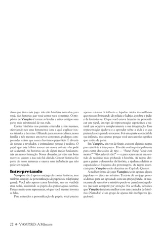 22 a VAMPIRO: A Máscara
disso que trata este jogo: não são histórias contadas para
você, são histórias que você conta para si mesmo. O pro-
pósito de Vampiro é tornar as lendas e mitos antigos uma
parte mais substancial de sua vida.
Contar histórias nos permite entender a nós mesmos,
oferecendo-nos uma ferramenta com a qual explicar nos-
sos triunfos e derrotas. Olhando para a nossa cultura, nossa
família e nós mesmos em novos contextos, podemos com-
preender coisas que nunca havíamos percebido. É diverti-
do porque é revelador, e estimulante porque é realista. O
papel que este hábito exerce em nossa cultura não pode
ser acidental. As histórias são de algum modo fundamen-
tais em nossa formação. Nossa obsessão por elas tem bons
motivos: quanto a isso não há dúvida. Contar histórias faz
parte de nossa natureza e exerce uma influência que não
pode ser negada.
Interpretando
Vampiro não é apenas um jogo de contar histórias, mas
também um jogo de personificação de papéis (ou roleplaying
game). Você não apenas conta histórias, mas na verdade
atua nelas, assumindo os papéis dos personagens centrais.
Parece muito com representar, só que você mesmo inventa
as falas.
Para entender a personificação de papéis, você precisa
apenas retornar à infância e àquelas tardes maravilhosas
que passava brincando de polícia e ladrão, cowboy e índio
e de fantasiar-se. O que você estava fazendo era personifi-
car um papel, um tipo de representação espontânea e na-
tural que ocupava completamente a sua imaginação. Essa
representação ajudava-o a aprender sobre a vida e o que
pretendia ser quando crescesse. Foi uma parte essencial de
sua infância, mas apenas porque você cresceu não significa
que tenha de parar.
Em Vampiro, em vez de fingir, existem algumas regras
para ajudá-lo a interpretar. Elas são usadas principalmente
para evitar discussões do tipo — “Bang! Bang! Você está
morto!” “Não, não tô não!” — e para acrescentar um sen-
tido de realismo mais profundo à história. As regras diri-
gem e guiam o desenrolar da história, e ajudam a definir as
capacidades e fraquezas dos personagens. As regras essen-
ciais para Vampiro estão descritas no Capítulo Quatro.
A melhor forma de jogar Vampiro é com apenas alguns
jogadores — cinco no máximo. Trata-se de um jogo pesso-
al demais para ser apreciado com um grupo grande. A mai-
or parte de seu sabor e mistério perde-se quando os jogado-
res precisam competir por atenção. Na verdade, achamos
que Vampiro funciona melhor com um contador de histó-
rias (Narrador) e um grupo de apenas três intérpretes (jo-
gadores).
 