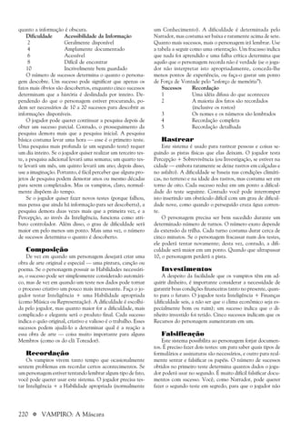 220 a VAMPIRO: A Máscara
quanto a informação é obscura.
Dificuldade Acessibilidade da Informação
2 Geralmente disponível
4 Amplamente documentado
6 Acessível
8 Difícil de encontrar
10 Incrivelmente bem guardado
O número de sucessos determina o quanto o persona-
gem descobre. Um sucesso pode significar que apenas os
fatos mais óbvios são descobertos, enquanto cinco sucessos
determinam que a história é deslindada por inteiro. De-
pendendo do que o personagem estiver procurando, po-
dem ser necessários de 10 a 20 sucessos para descobrir as
informações disponíveis.
O jogador pode querer continuar a pesquisa depois de
obter um sucesso parcial. Contudo, o prosseguimento da
pesquisa demora mais que a pesquisa inicial. A pesquisa
básica costuma levar uma hora — esse é o primeiro teste.
Uma pesquisa mais profunda (e um segundo teste) requer
um dia inteiro. Se o jogador quiser realizar um terceiro tes-
te, a pesquisa adicional levará uma semana; um quarto tes-
te levará um mês, um quinto levará um ano; depois disso,
use a imaginação. Portanto, é fácil perceber que alguns pro-
jetos de pesquisa podem demorar anos ou mesmo décadas
para serem completados. Mas os vampiros, claro, normal-
mente dispõem do tempo.
Se o jogador quiser fazer novos testes (porque falhou,
mas pensa que ainda há informação para ser descoberta), a
pesquisa demora duas vezes mais que a primeira vez, e a
Percepção, ao invés da Inteligência, funciona como atri-
buto controlador. Além disso, o grau de dificuldade será
maior em pelo menos um ponto. Mais uma vez, o número
de sucessos determina o quanto é descoberto.
Composição
De vez em quando um personagem desejará criar uma
obra de arte original e especial — uma pintura, canção ou
poema. Se o personagem possuir as Habilidades necessári-
as, o sucesso pode ser simplesmente considerado automáti-
co, mas de vez em quando um teste nos dados pode tornar
o processo criativo um pouco mais interessante. Faça o jo-
gador testar Inteligência + uma Habilidade apropriada
(como Música ou Representação). A dificuldade é escolhi-
da pelo jogador, mas quanto maior for a dificuldade, mais
complicado e elegante será o produto final. Cada sucesso
indica o quão original, criativo e valioso é o trabalho. Esses
sucessos podem ajudá-lo a determinar qual é a reação a
essa obra de arte — coisa muito importante para alguns
Membros (como os do clã Toreador).
Recordação
Os vampiros vivem tanto tempo que ocasionalmente
sentem problemas em recordar certos acontecimentos. Se
um personagem estiver tentando lembrar algum tipo de fato,
você pode querer usar este sistema. O jogador precisa tes-
tar Inteligência + a Habilidade apropriada (normalmente
um Conhecimento). A dificuldade é determinada pelo
Narrador, mas costuma ser baixa e raramente acima de sete.
Quanto mais sucessos, mais o personagem irá lembrar. Use
a tabela a seguir como uma orientação. Um fracasso indica
que nada foi aprendido e uma falha crítica determina que
aquilo que o personagem recorda não é verdade (se o joga-
dor não interpretar isto apropriadamente, conceda-lhe
menos pontos de experiência, ou faça-o gastar um ponto
de Força de Vontade pelo “esforço de memória”).
Sucessos Recordação
1 Uma idéia difusa do que aconteceu
2 A maioria dos fatos são recordados
(inclusive os rostos)
3 Os nomes e os números são lembrados
4 Recordação completa
5 Recordação detalhada
Rastrear
Este sistema é usado para rastrear pessoas e coisas se-
guindo as pistas físicas que elas deixam. O jogador testa
Percepção + Sobrevivência (ou Investigação, se estiver na
cidade — embora raramente se deixe rastros em calçadas e
no asfalto). A dificuldade se baseia nas condições climáti-
cas, no terreno e na idade dos rastros, mas costuma ser em
torno de oito. Cada sucesso reduz em um ponto a dificul-
dade do teste seguinte. Contudo você pode interromper
isto inserindo um obstáculo difícil com um grau de dificul-
dade nove, como quando o perseguido cruza água corren-
te.
O personagem precisa ser bem sucedido durante um
determinado número de turnos. O número exato depende
da extensão da trilha. Cada turno costuma durar cerca de
cinco minutos. Se o personagem fracassar num dos testes,
ele poderá tentar novamente; desta vez, contudo, a difi-
culdade será maior em um ponto. Quando que ultrapassar
10, o personagem perderá a pista.
Investimentos
A despeito da facilidade que os vampiros têm em ad-
quirir dinheiro, é importante considerar a necessidade de
garantir boas condições financeiras tanto no presente, quan-
to para o futuro. O jogador testa Inteligência + Finanças
(dificuldade seis, a não ser que o clima econômico seja es-
pecialmente bom ou ruim); um sucesso indica que o di-
nheiro investido foi retido. Cinco sucessos indicam que os
Recursos do personagem aumentaram em um.
Falsificação
Este sistema possibilita ao personagem forjar documen-
tos. É preciso fazer dois testes: um para saber quais tipos de
formulários e assinaturas são necessários, e outro para real-
mente sentar e falsificar os papéis. O número de sucessos
obtidos no primeiro teste determina quantos dados o joga-
dor poderá usar no segundo. É muito difícil falsificar docu-
mentos com sucesso. Você, como Narrador, pode querer
fazer o segundo teste em segredo, para que o jogador não
 