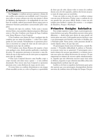222 a VAMPIRO: A Máscara
Combate
Em Vampiro o combate procura capturar o drama de
um conflito sem amenizar sua realidade cruel. Concentra-
mos todos os nossos esforços em criar um sistema à altura
da dinâmica, das limitações e da malignidade de um com-
bate de verdade, embora procurando deixar espaço para os
elementos bastante particulares acrescentados pelos vam-
piros.
Existem três tipos de combate. Todos usam o mesmo
sistema básico, mas guardam algumas pequenas diferenças
entre si. São eles: Combate com Armas de Fogo, Combate
com Armas Brancas e Luta Corporal.
• Um Combate com Armas de Fogo é qualquer tipo de
combate que use armas de projéteis — como Uzis e espin-
gardas de cano serrado. Normalmente os oponentes preci-
sam se encontrar no campo de visão um do outro para se
engajarem neste tipo de combate.
• O Combate com Armas Brancas diz respeito a lutar
com qualquer coisa, desde garrafas quebradas a machados
de prata. Os oponentes precisam se encontrar a uma dis-
tância de um ou dois metros um do outro para se engajarem
neste tipo de combate.
• Uma Luta Corporal descreve uma batalha corpo a
corpo travada com mãos nuas e garras — é um combate
desarmado. Para travar uma Luta Corporal os oponentes
precisam estar a uma distância de toque um do outro.
Os testes feitos no combate determinam se um ataque
é bem sucedido ou não, se o alvo se Esquiva e a quantidade
de dano que ele sofre. Quase todos os turnos de combate
duram cerca de três segundos, embora eles levem um pou-
co mais de tempo para ser resolvidos.
Como em todas as cenas de ação, o combate começa
com um teste de Iniciativa. Porém, como o combate de vez
em quando fica um pouco difícil, divida o turno em três
estágios para facilitar o registro dos eventos — os estágios
de Iniciativa, Ataque e Resolução.
Primeiro Estágio: Iniciativa
Este estágio organiza o turno. Aqui, os personagens pre-
cisam declarar suas ações. Eles podem executar várias ações
diferentes — desde pular para detrás de uma parede até
tentar gritar um aviso. Cada jogador precisa declarar o que
o seu personagem está fazendo com todos os detalhes que
o Narrador pedir. Neste ponto, todos precisam decidir se
usarão alguma arma e de que tipo será.
Os personagens fazem testes de Iniciativa, usando Ra-
ciocínio + Prontidão (dificuldade 4, embora os Narrado-
res possam variar isso se quiserem). O personagem com o
maior número de sucessos age primeiro e os demais execu-
tam suas ações em ordem decrescente de sucessos. Os que
empataram no número de sucessos agirão simultaneamen-
te. Aqueles que não obtiverem sucessos neste teste serão
os últimos, enquanto os que sofrerem uma falha crítica não
desempenharão nenhum tipo de ação.
Lembre-se de fazer os jogadores declararem quais ações
eles querem que seus personagens desempenhem durante
um turno de combate antes do Estágio de Ataque. Um per-
 