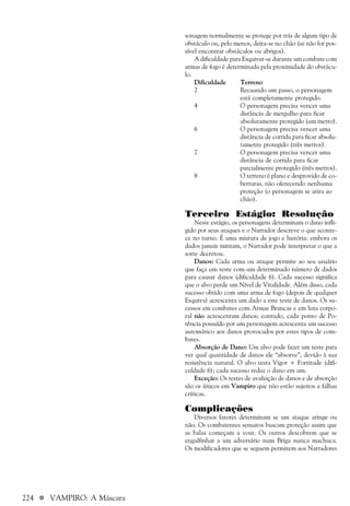 224 a VAMPIRO: A Máscara
sonagem normalmente se protege por trás de algum tipo de
obstáculo ou, pelo menos, deita-se no chão (se não for pos-
sível encontrar obstáculos ou abrigos).
A dificuldade para Esquivar-se durante um combate com
armas de fogo é determinada pela proximidade do obstácu-
lo.
Dificuldade Terreno
2 Recuando um passo, o personagem
está completamente protegido.
4 O personagem precisa vencer uma
distância de mergulho para ficar
absolutamente protegido (um metro).
6 O personagem precisa vencer uma
distância de corrida para ficar absolu-
tamente protegido (três metros).
7 O personagem precisa vencer uma
distância de corrida para ficar
parcialmente protegido (três metros).
8 O terreno é plano e desprovido de co-
berturas, não oferecendo nenhuma
proteção (o personagem se atira ao
chão).
Terceiro Estágio: Resolução
Neste estágio, os personagens determinam o dano infli-
gido por seus ataques e o Narrador descreve o que aconte-
ce no turno. É uma mistura de jogo e história: embora os
dados jamais mintam, o Narrador pode interpretar o que a
sorte decretou.
Danos: Cada arma ou ataque permite ao seu usuário
que faça um teste com um determinado número de dados
para causar danos (dificuldade 6). Cada sucesso significa
que o alvo perde um Nível de Vitalidade. Além disso, cada
sucesso obtido com uma arma de fogo (depois de qualquer
Esquiva) acrescenta um dado a este teste de danos. Os su-
cessos em combates com Armas Brancas e em luta corpo-
ral não acrescentam danos; contudo, cada ponto de Po-
tência possuído por um personagem acrescenta um sucesso
automático aos danos provocados por estes tipos de com-
bates.
Absorção de Dano: Um alvo pode fazer um teste para
ver qual quantidade de danos ele “absorve”, devido à sua
resistência natural. O alvo testa Vigor + Fortitude (difi-
culdade 6); cada sucesso reduz o dano em um.
Exceção: Os testes de avaliação de danos e de absorção
são os únicos em Vampiro que não estão sujeitos a falhas
críticas.
Complicações
Diversos fatores determinam se um ataque atinge ou
não. Os combatentes sensatos buscam proteção assim que
as balas começam a voar. Os outros descobrem que se
engalfinhar a um adversário num Briga nunca machuca.
Os modificadores que se seguem permitem aos Narradores
 