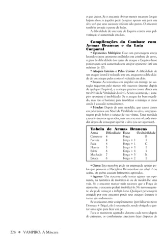 228 a VAMPIRO: A Máscara
o que quiser. Se o atacante obtiver menos sucessos do que
hajam alvos, o jogador pode designar apenas um para um
alvo até que seus sucessos tenham sido gastos. O atacante
também esvazia o pente de balas.
A dificuldade de um teste de Esquiva contra uma pul-
verização é aumentada em dois.
Complicações do Combate com
Armas Brancas e da Luta
Corporal
• Oponentes Múltiplos: Caso um personagem esteja
lutando contra oponentes múltiplos em combate de perto,
o grau de dificuldade dos testes de ataque e Esquiva desse
personagem será aumentado em um por oponente (até um
máximo de 10).
• Ataques Laterais e Pelas Costas: A dificuldade de
um ataque lateral é reduzida em um, enquanto a dificulda-
de de um ataque pelas costas é reduzida em dois.
• Estaca: As tentativas em empalar um inimigo no co-
ração requerem pelo menos três sucessos (mesmo depois
de qualquer Esquiva), e o ataque precisa causar danos em
três Níveis de Vitalidade do alvo. Se isto acontecer, o vam-
piro oponente é imobilizado. Se o ataque for bem-sucedi-
do, mas não o bastante para imobilizar o inimigo, o dano
ainda é causado normalmente.
• Morder: Depois de uma mordida, que causa danos
em pelo menos um Nível de Vitalidade no alvo, um perso-
nagem pode beber o sangue de sua vítima. Uma mordida
causa ferimentos agravados, mas um atacante só pode mor-
der depois de conseguir agarrar o alvo (ou ser agarrado).
Tabela de Armas Brancas
Arma Dificuldade Dano Ocultabilidade
Cassetete 4 Força B
Porrete 4 Força + 1 I
Faca 4 Força + 1 C
Florete 5 Força + 3 I
Sabre 6 Força + 4 I
Machado 7 Força + 5 N
Estaca 6 Força + 2 I
• Garra: Esta manobra pode ser empregada apenas pe-
los que possuem a Disciplina Metamorfose em nível 2 ou
acima. As garras causam ferimentos agravados.
• Agarrar: Um atacante pode tentar agarrar um opo-
nente, na tentativa de imobilizá-lo ou de moder-lhe uma
veia. Se o atacante marcar mais sucessos que a Força do
oponente, o atacante poderá imobilizá-lo. No turno seguin-
te, ele pode começar a infligir dano. Qualquer personagem
atingido por este atacante perde seus ataques durante o
turno em andamento.
Se o atacante errar completamente (por falhar no teste
Destreza + Briga), ele é nocauteado, sendo obrigado a gas-
tar uma ação para ficar em pé.
Para se manterem agarrados durante cada turno depois
do primeiro, os combatentes precisam fazer disputas de
 