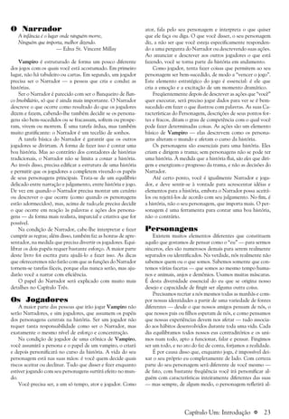 a 23
O Narrador
A infância é o lugar onde ninguém morre,
Ninguém que importa, melhor dizendo.
— Edna St. Vincent Millay
Vampiro é estruturado de forma um pouco diferente
dos jogos com os quais você está acostumado. Em primeiro
lugar, não há tabuleiro ou cartas. Em segundo, um jogador
precisa ser o Narrador — a pessoa que cria e conduz as
histórias.
Ser o Narrador é parecido com ser o Banqueiro de Ban-
co Imobiliário, só que é ainda mais importante. O Narrador
descreve o que ocorre como resultado do que os jogadores
dizem e fazem, cabendo-lhe também decidir se os persona-
gens são bem-sucedidos ou se fracassam, sofrem ou prospe-
ram, vivem ou morrem. É uma tarefa árdua, mas também
muito gratificante: o Narrador é um tecelão de sonhos.
A tarefa básica do Narrador é garantir que os outros
jogadores se divirtam. A forma de fazer isso é contar uma
boa história. Mas ao contrário dos contadores de histórias
tradicionais, o Narrador não se limita a contar a história.
Ao invés disso, precisa edificar a estrutura de uma história
e permitir que os jogadores a completem vivendo os papéis
de seus personagens principais. Trata-se de um equilíbrio
delicado entre narração e julgamento, entre história e jogo.
De vez em quando o Narrador precisa montar um cenário
ou descrever o que ocorre (como quando os personagens
estão adormecidos), mas, acima de tudo,ele precisa decidir
o que ocorre em reação às palavras e ações dos persona-
gens — da forma mais realista, imparcial e criativa que for
possível.
Na condição de Narrador, cabe-lhe interpretar e fazer
cumprir as regras; além disso, também faz as honras de apre-
sentador, na medida que precisa divertir os jogadores. Equi-
librar os dois papéis requer bastante esforço. A maior parte
deste livro foi escrita para ajudá-lo a fazer isso. As dicas
que ofereceremos não farão com que as funções do Narrador
tornem-se tarefas fáceis, porque elas nunca serão, mas aju-
darão você a narrar com eficiência.
O papel do Narrador será explicado com muito mais
detalhes no Capítulo Três.
Os Jogadores
A maior parte das pessoas que irão jogar Vampiro não
serão Narradores, e sim jogadores, que assumem os papéis
dos personagens centrais na história. Ser um jogador não
requer tanta responsabilidade como ser o Narrador, mas
exatamente o mesmo nível de esforço e concentração.
Na condição de jogador de uma crônica de Vampiro,
você assumirá a persona e o papel de um vampiro, o criará
e depois personificará no curso da história. A vida do seu
personagem está nas suas mãos: é você quem decide quais
riscos aceitar ou declinar. Tudo que disser e fizer enquanto
estiver jogando com seu personagens surtirá efeito no mun-
do.
Você precisa ser, a um só tempo, ator e jogador. Como
ator, fala pelo seu personagem e interpreta o que quiser
que ele faça ou diga. O que você disser, o seu personagem
diz, a não ser que você esteja especificamente responden-
do a uma pergunta do Narrador ou descrevendo suas ações.
Ao anunciar e descrever aos outros jogadores o que está
fazendo, você se torna parte da história em andamento.
Como jogador, tenta fazer coisas que permitem ao seu
personagem ser bem-sucedido, de modo a “vencer o jogo”.
Este elemento estratégico do jogo é essencial: é ele que
cria a emoção e a excitação de um momento dramático.
Freqüentemente depois de descrever as ações que “você”
quer executar, será preciso jogar dados para ver se é bem-
sucedido em fazer o que ilustrou com palavras. As suas Ca-
racterísticas do Personagem, descrições de seus pontos for-
tes e fracos, ditam o grau de competência com o qual você
pode fazer determinadas coisas. As ações são um elemento
básico de Vampiro — elas descrevem como os persona-
gens alteram o mundo e afetam o curso da história.
Os personagens são essenciais para uma história. Eles
criam e dirigem a trama; sem personagens não se pode ter
uma história. À medida que a história flui, são eles que diri-
gem e energizam o progresso da trama, e não as decisões do
Narrador.
Até certo ponto, você é igualmente Narrador e joga-
dor, e deve sentir-se à vontade para acrescentar idéias e
elementos para a história, embora o Narrador possa aceitá-
los ou rejeitá-los de acordo com seu julgamento. No fim, é
a história, não o seu personagem, que importa mais. O per-
sonagem é uma ferramenta para contar uma boa história,
não o contrário.
Personagens
Existem muitos elementos diferentes que constituem
aquilo que gostamos de pensar como o “eu” — para sermos
sinceros, eles são numerosos demais para serem realmente
separados ou identificados. Na verdade, nós realmente não
sabemos quem ou o que somos. Sabemos somente que con-
temos várias facetas — que somos ao mesmo tempo huma-
nos e animais, anjos e demônios. Usamos muitas máscaras.
É desta diversidade essencial do eu que se origina nosso
desejo e capacidade de fingir ser alguma outra coisa.
Precisamos recriar a nós mesmos todas as manhãs e com-
por nossas identidades a partir de uma variedade de fontes
diferentes — desde o que nossos amigos pensam de nós, o
que nossos pais ou filhos esperam de nós, e como pensamos
que nossas experiências devem nos afetar — tudo associa-
do aos hábitos desenvolvidos durante toda uma vida. Cada
dia equilibramos todos nossos eus contraditórios e os uni-
mos num todo, apto a funcionar, falar e pensar. Fingimos
ser um todo, e no ato do faz de conta, forjamos a realidade.
É por causa disso que, enquanto joga, é impossível dei-
xar o seu próprio eu completamente de lado. Com certeza
parte do seu personagem será diferente de você mesmo —
de fato, com bastante freqüência você irá personificar al-
guém com características inteiramente diferentes das suas
— mas sempre, de algum modo, o personagem refletirá al-
Capítulo Um: Introdução
 