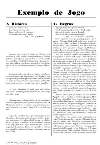 230 a VAMPIRO: A Máscara
Exemplo de Jogo
A História
Estou com o cérebro à toda
Esta noite vai ser a sua noite.
Tenho essa bela faca de churrasco,
E o seu pescoço me parece perfeito.
— Body Count, “Cop Killer”
Defronte aos portões fechados do Shadowlawn
Memorial, Clarissa estudava o cemitério sombrio. Embora
já tivesse investigado a área com Ian, ela havia decidido
que uma última olhada não faria mal. Seus olhos penetra-
ram a escuridão, e vasculhando a cena silenciosa, detive-
ram-se por um instante num mausoléu ricamente adorna-
do.
Construção sinistra de mármore e pedra, a tumba os-
tentava no topo e nos flancos frontões detalhados: o tipo
de arquitetura que Emily apreciaria. Fora o desaparecimento
da amiga que trouxera Clarissa a este terreno sombrio. Ela
quase sentia um arrepio na espinha ao fitar o mausoléu.
— Vocês, Toreadores, são todos iguais. Basta verem
uma estátua bonitinha para ficarem babando. Não consigo
entender a graça.
Clarissa pousou os olhos na silhueta de Ian, que embru-
lhado no impermeável preto, parecia um grande corvo. O
Malkaviano mantivera-se taciturno enquanto vinham, mas
agora estava de bom humor. Devia estar se sentindo em
casa.
Depois de se certificarem de que ninguém mais estava
olhando, os dois escalaram lentamente o portão e entra-
ram no cemitério. Sabendo que Emily — que em vida ha-
via sido escultora — apreciava ficar sozinha entre estátuas
e arte em pedra, Clarissa seguiu diretamente para a ala mais
requintada do cemitério. Em meio à escuridão, as estátuas
e os mausoléus pareciam se contorcer suavemente e escar-
necer deles.
As Regras
A geração derrotada, a geração derrotada.
Criada numa dieta de preconceito e desinformação.
A geração derrotada, a geração derrotada.
Abra os seus olhos, amplie sua imaginação.
— The The, “The Beat(en) Generation”
Como a primeira sessão de um jogo pode pôr à prova
qualquer Narrador, Mark decide ambientar a história em
Chicago, uma cidade com potencial ilimitado. Os três per-
sonagens são: Clarissa, uma famosa atriz do clã Toreador,
interpretada por Travis; Ian C. Roper, um Malkaviano
maníaco-depressivo, interpretado por Rob; e Dre, um Crip
transformado em anarquista Brujah, interpretado por René.
Mark quer mergulhar rápido os personagens no labirin-
to da política da Família de Chicago, e Travis facilita-lhe
isso, dizendo que deseja procurar pela senhora de Clarissa,
que desapareceu logo depois de tê-la apresentado ao Prín-
cipe. Mark decide que Clarissa ouviu rumores de que os
terríveis Sabá capturaram Emily, e que o último lugar onde
foi vista foi no cemitério Shadowlawn.
Temerosa de enfrentar sozinha os Sabá, Travis faz
Clarissa pedir ajuda a Ian, um maníaco-depressivo. Clarissa
sabe que Ian odeia ficar sozinho: ele se junta imediatamen-
te a Clarissa. Dre, por sua vez, não conhece nenhum dos
outros personagens no começo do jogo, mas irá encontrá-
los no cemitério. Durante o prelúdio de Dre, René decidiu
que ele tomou posse de Shadowlawn recentemente, decla-
rando-o seu território. Isto enche a mente de Mark com
histórias potenciais que poderiam ser desenvolvidas nesse
lugar. Assim, ele começa esta história nos portões do cemi-
tério.
Primeiro, Travis quer que Clarissa use seus Sentidos
Aguçados para se certificar se há alguém por perto. Mark
decide que a dificuldade é seis, porque o cemitério é bas-
tante desobstruído, e graças à Disciplina Auspícios, Clarissa
pode ver no escuro. Ela possui Percepção 2 e Prontidão 3,
e portanto um total de cinco dados em sua Parada. Ela
obtém os seguintes resultados no teste: 9,6,6,3,1. O 1 can-
cela um de seus sucessos, mas ela ainda tem dois. O Narrador
diz a Travis que Clarissa está absolutamente certa de que
não há ninguém por perto.
Agora Clarissa e Ian precisam entrar no cemitério tran-
cado. Eles decidem escalar o portão; o Narrador diz que
esta ação implica numa dificuldade extremamente baixa
de três, porque o desenho do portão oferece muitos locais
onde colocar as mãos e os pés. Ambos os personagens pos-
suem níveis de Destreza 2 e níveis de Esportes 1, de modo
que suas Paradas de Dados se igualam à dificuldade da ação.
Portanto ambos são bem sucedidos automaticamente, mas
 