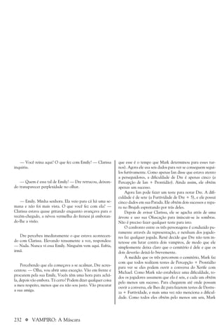 232 a VAMPIRO: A Máscara
que esse é o tempo que Mark determinou para esses tur-
nos). Agora ele usa seis dados para ver se conseguem segui-
los furtivamente. Como apenas Ian disse que estava atento
a perseguidores, a dificuldade de Dre é apenas cinco (a
Percepção de Ian + Prontidão). Ainda assim, ele obtém
apenas um sucesso.
Agora Ian pode fazer um teste para notar Dre. A difi-
culdade é de sete (a Furtividade de Dre + 5), e ele possui
cinco dados em sua Parada. Ele obtém dois sucessos e repa-
ra no Brujah espreitando por trás deles.
Depois de avisar Clarissa, ele se agacha atrás de uma
árvore e uso sua Ofuscação para imiscuir-se às sombras.
Não é preciso fazer qualquer teste para isto.
O confronto entre os três personagens é conduzido pu-
ramente através da representação, e nenhum dos jogado-
res faz qualquer jogada. René decide que Dre não tem in-
teresse em lutar contra dois vampiros, de modo que ele
simplesmente deixa claro que o cemitério é dele e que os
dois deverão deixá-lo brevemente.
À medida que os três percorrem o cemitério, Mark faz
com que todos realizem testes de Percepção + Prontidão
para ver se eles podem ouvir a conversa do Xerife com
Michael. Como Mark não estabelece uma dificuldade, to-
dos os jogadores assumem que ela é seis, e cada um obtém
pelo menos um sucesso. Para chegarem até onde possam
ouvir a conversa, ele lhes diz para fazerem testes de Destre-
za + Furtividade, e mais uma vez não menciona a dificul-
dade. Como todos eles obtém pelo menos um seis, Mark
— Você reina aqui? O que fez com Emily? — Clarissa
inquiriu.
— Quem é essa tal de Emily? — Dre retrucou, deixan-
do transparecer perplexidade no olhar.
— Emily. Minha senhora. Ela veio para cá há uma se-
mana e não foi mais vista. O que você fez com ela? —
Clarissa estava quase gritando enquanto avançava para o
recém-chegado, a névoa vermelha do frenesi já embotan-
do-lhe a visão.
Dre percebeu imediatamente o que estava acontecen-
do com Clarissa. Elevando tensamente a voz, respondeu:
— Nada. Nunca vi essa Emily. Ninguém vem aqui. Esfria,
irmã.
Percebendo que ela começava a se acalmar, Dre acres-
centou: — Olha, vou abrir uma exceção. Vão em frente e
procurem pela sua Emily, Vocês têm uma hora para achá-
la, depois vão embora. Tá certo? Podem dizer qualquer coisa
a meu respeito, menos que eu não sou justo. Vão procurar
a sua amiga.
 