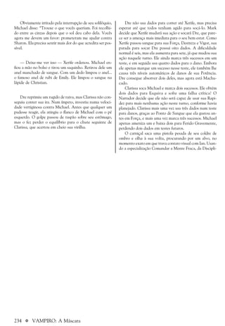 234 a VAMPIRO: A Máscara
Dre não usa dados para correr até Xerife, mas precisa
esperar até que todos tenham agido para socá-lo. Mark
decide que Xerife mudará sua ação e socará Dre, que pare-
ce ser a ameaça mais imediata para o seu bem estar. Como
Xerife passou sangue para sua Força, Destreza e Vigor, sua
parada para socar Dre possui oito dados. A dificuldade
normal é seis, mas ela aumenta para sete, já que mudou sua
ação naquele turno. Ele ainda marca três sucessos em um
teste, e em seguida usa quatro dados para o dano. Embora
ele apenas marque um sucesso nesse teste, ele também lhe
causa três níveis automáticos de danos de sua Potência.
Dre consegue absorver dois deles, mas agora está Machu-
cado.
Clarissa soca Michael e marca dois sucessos. Ele obtém
dois dados para Esquiva e sofre uma falha crítica! O
Narrador decide que ele não será capaz de usar sua Rapi-
dez para mais nenhuma ação neste turno, conforme havia
planejado. Clarissa mais uma vez usa três dados num teste
para danos, graças ao Ponto de Sangue que ela gastou an-
tes em Força, e mais uma vez marca três sucessos. Michael
apenas ameniza um e baixa dois para Ferido Gravemente,
perdendo dois dados em testes futuros.
O carniçal saca uma pistola pesada de seu coldre de
ombro e olha à sua volta, procurando por um alvo, no
momento exato em que trava contato visual com Ian. Usan-
do a especialização Comandar a Mente Fraca, da Discipli-
Obviamente irritado pela interrupção de seu solilóquio,
Michael disse: “Trouxe o que vocês queriam. Foi recolhi-
do entre as cinzas depois que o sol deu cabo dela. Vocês
agora me devem um favor: prometeram me ajudar contra
Sharon. Ela precisa sentir mais dor do que acredita ser pos-
sível.
— Deixe-me ver isso — Xerife ordenou. Michael en-
fiou a mão no bolso e tirou um saquinho. Retirou dele um
anel manchado de sangue. Com um dedo limpou o anel...
o famoso anel de rubi de Emily. Ele limpou o sangue na
lápide de Christian.
Dre reprimiu um rugido de raiva, mas Clarissa não con-
seguiu conter sua ira. Num ímpeto, investiu numa veloci-
dade vertiginosa contra Michael. Antes que qualquer um
pudesse reagir, ela atingiu o flanco de Michael com o pé
esquerdo. O golpe passou de raspão sobre seu estômago,
mas o fez perder o equilíbrio para o chute seguinte de
Clarissa, que acertou em cheio sua virilha.
 