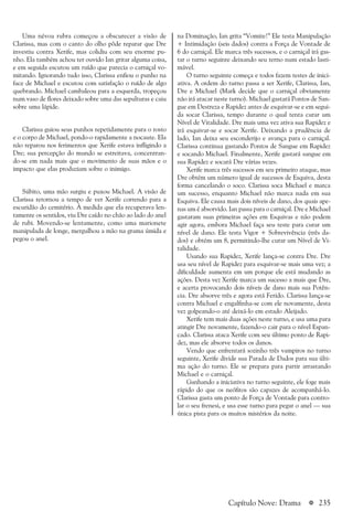 a 235Capítulo Nove: Drama
na Dominação, Ian grita “Vomite!” Ele testa Manipulação
+ Intimidação (seis dados) contra a Força de Vontade de
6 do carniçal. Ele marca três sucessos, e o carniçal irá gas-
tar o turno seguinte deixando seu terno num estado lasti-
mável.
O turno seguinte começa e todos fazem testes de inici-
ativa. A ordem do turno passa a ser Xerife, Clarissa, Ian,
Dre e Michael (Mark decide que o carniçal obviamente
não irá atacar neste turno). Michael gastará Pontos de San-
gue em Destreza e Rapidez antes de esquivar-se e em segui-
da socar Clarissa, tempo durante o qual tenta curar um
Nível de Vitalidade. Dre mais uma vez ativa sua Rapidez e
irá esquivar-se e socar Xerife. Deixando a prudência de
lado, Ian deixa seu esconderijo e avança para o carniçal.
Clarissa continua gastando Pontos de Sangue em Rapidez
e socando Michael. Finalmente, Xerife gastará sangue em
sua Rapidez e socará Dre várias vezes.
Xerife marca três sucessos em seu primeiro ataque, mas
Dre obtém um número igual de sucessos de Esquiva, desta
forma cancelando o soco. Clarissa soca Michael e marca
um sucesso, enquanto Michael não marca nada em sua
Esquiva. Ele causa mais dois níveis de dano, dos quais ape-
nas um é absorvido. Ian passa para o carniçal. Dre e Michael
gastaram suas primeiras ações em Esquivas e não podem
agir agora, embora Michael faça seu teste para curar um
nível de dano. Ele testa Vigor + Sobrevivência (três da-
dos) e obtém um 8, permitindo-lhe curar um Nível de Vi-
talidade.
Usando sua Rapidez, Xerife lança-se contra Dre. Dre
usa seu nível de Rapidez para esquivar-se mais uma vez; a
dificuldade aumenta em um porque ele está mudando as
ações. Desta vez Xerife marca um sucesso a mais que Dre,
e acerta provocando dois níveis de dano mais sua Potên-
cia. Dre absorve três e agora está Ferido. Clarissa lança-se
contra Michael e engalfinha-se com ele novamente, desta
vez golpeando-o até deixá-lo em estado Aleijado.
Xerife tem mais duas ações neste turno, e usa uma para
atingir Dre novamente, fazendo-o cair para o nível Espan-
cado. Clarissa ataca Xerife com seu último ponto de Rapi-
dez, mas ele absorve todos os danos.
Vendo que enfrentará sozinho três vampiros no turno
seguinte, Xerife divide sua Parada de Dados para sua últi-
ma ação do turno. Ele se prepara para partir arrastando
Michael e o carniçal.
Ganhando a iniciativa no turno seguinte, ele foge mais
rápido do que os neófitos são capazes de acompanhá-lo.
Clarissa gasta um ponto de Força de Vontade para contro-
lar o seu frenesi, e usa esse turno para pegar o anel — sua
única pista para os muitos mistérios da noite.
Uma névoa rubra começou a obscurecer a visão de
Clarissa, mas com o canto do olho pôde reparar que Dre
investiu contra Xerife, mas colidiu com seu enorme pu-
nho. Ela também achou ter ouvido Ian gritar alguma coisa,
e em seguida escutou um ruído que parecia o carniçal vo-
mitando. Ignorando tudo isso, Clarissa enfiou o punho na
face de Michael e escutou com satisfação o ruído de algo
quebrando. Michael cambaleou para a esquerda, tropeçou
num vaso de flores deixado sobre uma das sepulturas e caiu
sobre uma lápide.
Clarissa guiou seus punhos repetidamente para o rosto
e o corpo de Michael, pondo-o rapidamente a nocaute. Ela
não reparou nos ferimentos que Xerife estava infligindo a
Dre; sua percepção do mundo se estreitava, concentran-
do-se em nada mais que o movimento de suas mãos e o
impacto que elas produziam sobre o inimigo.
Súbito, uma mão surgiu e puxou Michael. A visão de
Clarissa retornou a tempo de ver Xerife correndo para a
escuridão do cemitério. À medida que ela recuperava len-
tamente os sentidos, viu Dre caído no chão ao lado do anel
de rubi. Movendo-se lentamente, como uma marionete
manipulada de longe, mergulhou a mão na grama úmida e
pegou o anel.
 