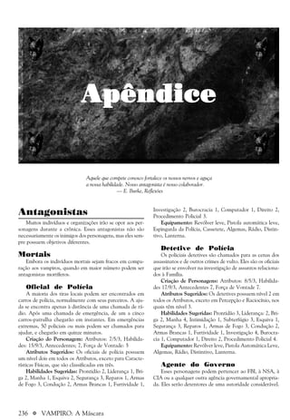 236 a VAMPIRO: A Máscara
Antagonistas
Muitos indivíduos e organizações irão se opor aos per-
sonagens durante a crônica. Esses antagonistas não são
necessariamente os inimigos dos personagens, mas eles sem-
pre possuem objetivos diferentes.
Mortais
Embora os indivíduos mortais sejam fracos em compa-
ração aos vampiros, quando em maior número podem ser
antagonistas mortíferos.
Oficial de Polícia
A maioria dos tiras locais podem ser encontrados em
carros de polícia, normalmente com seus parceiros. A aju-
da se encontra apenas à distância de uma chamada de rá-
dio. Após uma chamada de emergência, de um a cinco
carros-patrulha chegarão em instantes. Em emergências
extremas, 50 policiais ou mais podem ser chamados para
ajudar, e chegarão em quinze minutos.
Criação do Personagem: Atributos: 7/5/3, Habilida-
des: 15/9/3, Antecedentes; 7, Força de Vontade: 5
Atributos Sugeridos: Os oficiais de polícia possuem
um nível dois em todos os Atributos, exceto para Caracte-
rísticas Físicas, que são classificadas em três.
Habilidades Sugeridas: Prontidão 2, Liderança 1, Bri-
ga 2, Manha 1, Esquiva 2, Segurança 3, Reparos 1, Armas
de Fogo 3, Condução 2, Armas Brancas 1, Furtividade 1,
Investigação 2, Burocracia 1, Computador 1, Direito 2,
Procedimento Policial 3.
Equipamento: Revólver leve, Pistola automática leve,
Espingarda da Polícia, Cassetete, Algemas, Rádio, Distin-
tivo, Lanterna.
Detetive de Polícia
Os policiais detetives são chamados para as cenas dos
assassinatos e de outros crimes de vulto. Eles são os oficiais
que irão se envolver na investigação de assuntos relaciona-
dos à Família.
Criação de Personagens: Atributos: 8/5/3, Habilida-
des 17/9/3, Antecedentes 7, Força de Vontade 7.
Atributos Sugeridos: Os detetives possuem nível 2 em
todos os Atributos, exceto em Percepção e Raciocínio, nos
quais têm nível 3.
Habilidades Sugeridas: Prontidão 3, Liderança: 2, Bri-
ga 2, Manha 4, Intimidação 1, Subterfúgio 3, Esquiva 1,
Segurança 3, Reparos 1, Armas de Fogo 3, Condução 2,
Armas Brancas 1, Furtividade 1, Investigação 4, Burocra-
cia 1, Computador 1, Direito 2, Procedimento Policial 4.
Equipamento: Revólver leve, Pistola Automática Leve,
Algemas, Rádio, Distintivo, Lanterna.
Agente do Governo
Esses personagens podem pertencer ao FBI, à NSA, à
CIA ou a qualquer outra agência governamental apropria-
da. Eles serão detentores de uma autoridade considerável.
ApêndiceApêndiceApêndiceApêndiceApêndice
Aquele que compete conosco fortalece os nossos nervos e aguça
a nossa habilidade. Nosso antagonista é nosso colaborador.
— E. Burke, Reflexões
 