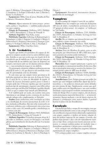 238 a VAMPIRO: A Máscara
queta 3, Medicina 3, Investigação 2, Burocracia 2, Política
2, Lingüística 3, Teologia 5, Filosofia 4, Arte 2, História 2,
Ensino 3, Ocultismo 3
Equipamento: Bíblia, Cruz de prata, Medalha de San-
to Ignacio, Ornamentos, Mantos
Ministro: Alguns ministros de outras crenças - protes-
tante, judaica e muçulmana — também podem procurar
ou caçar vampiros.
Criação do Personagem: Atributos: 8/5/3, Habilida-
des: 18/9/3, Antecedentes: 7. Força de Vontade: 8
Atributos Sugeridos: Veja Padre, acima
Habilidades Sugeridas: Liderança 4, Representação 2,
Intimidação 1, Lábia 2, Empatia 2, Condução 1, Música 2,
Sobrevivência 1, Etiqueta 2, Burocracia 2, Finanças 2, Lin-
güística 3, Teologia 4, Filosofia 3, Arte 2, Psicologia 2
Equipamento: Bíblia, Crucifixo, Carro
A Fé Verdadeira
Aqueles que detêm a fé verdadeira são capazes de afu-
gentar os vampiros usando a cruz ou outros símbolos sagra-
dos. Acredita-se que isso ocorra mais em função da fé do
portador do que do símbolo em si. É possível que uma pes-
soa desprovida de um símbolo seja capaz de afugentar um
vampiro, meramente pelo uso de algumas palavras religio-
sas — mas normalmente requer-se um símbolo.
Os personagens altamente religiosos podem possuir um
nível de Fé entre 1 e 10, que descreve sua santidade essen-
cial, fé e proximidade com sua divindade.
A cada turno que um vampiro tentar aproximar-se do
indivíduo precisará ser feito um teste de Força de Vonta-
de. O nível de Fé é o grau de dificuldade da jogada. O
número de sucessos determina quantos passos à frente o
vampiro pode dar. O fracasso significa que não é possível
nenhum tipo de aproximação, enquanto uma falha crítica
indica tanto que um Nível de Vitalidade é perdido (devido
à dor) ou que o vampiro foge tomado pelo Rötschreck.
A fé também pode ser usada, em ocasiões raras, para
determinar se um milagre ocorre; a natureza de um deter-
minado milagre cabe completamente ao Narrador.
Erudito: Esses intelectuais estão envolvidos na coleta
e na classificação de assuntos paranormais de todos os ti-
pos, incluindo os Membros. Eles não estão interessados em
confrontos violentos com o sobrenatural e irão evitar essas
coisas a todo custo. A Camarilla proíbe a interferência ou
o contato com eles.
Criação do Personagem: Atributos 9/6/3, Habilidades
15/9/3, Antecedentes: 7, Força de Vontade: 6
Atributos Sugeridos: Os eruditos possuem níveis de 2
em todos os Atributos, exceto em Percepção e em Inteli-
gência, que normalmente são classificados em 3 ou mesmo
em 4.
Habilidades Sugeridas: Liderança 4, Representação 2,
Intimidação 1, Lábia 2, Empatia 2, Condução 1, Música 2,
Sobrevivência 1, Etiqueta 2, Burocracia 2, Finanças 2, Lin-
güística 4, Ocultismo 4, Filosofia 3, Artes 2, Psicologia 2,
Ciência 2
Equipamento: Automóvel, instrumentos diversos,
parafernália de investigação
Vampiros
O maior inimigo do vampiro é outro de sua espécie.
Neófito: Esses são vampiros que ainda não alcançaram
100 anos de idade e normalmente pertencem da nona à
13ª geração (e talvez acima) - de vampiros - os “adolescen-
tes” da Família.
Criação do Personagem: Atributos: 7/5/3, Habilida-
des: 13/9/3, Antecedentes: 7, Virtudes: 10, Força de Von-
tade: 7, Disciplinas: 4
Ancilla: São os vampiros que existem há mais que 100
anos, embora o termo raramente seja usado.
Criação do Personagem: Atributos: 9/6/4, Habilida-
des: 18/9/3, Antecedentes: 7, Virtudes: 10, Força de Von-
tade: 8, Disciplinas: 6
Anciões: Estes são Membros da quinta, sexta ou séti-
ma gerações, que sobreviveram de 300 a 1000 anos, e por-
tanto possuem um enorme poder intrínseco.
Criação do Personagem: Atributos: 10/7/5, Habilida-
des: 21/9/3, Antecedentes: 12, Virtudes: 6, Força de Von-
tade: 9, Disciplinas: 10
Matusalém: Esses vampiros pertencem à quarta ou à
quinta gerações, e costumam ser membros do Inconnu. Eles
não se preocupam mais com os assuntos dos mortais. Cos-
tumam possuir acima de 1000 anos de idade.
Criação do Personagem: Atributos: 12/8/6, Habilida-
des: 24/12/7, Antecedentes: 12, Virtudes: 6, Força de Von-
tade: 9, Disciplinas: 15
Antediluvianos: Esses Antigos possuem um poder tão
imenso que seria bobagem atribuir-lhes algum tipo de Ca-
racterística — são poderosos demais para serem definidos
por este sistema de jogo. Simplesmente assuma que qual-
quer conflito entre um Antediluviano e um outro membro
(incluindo os personagens) resultaria automaticamente na
vitória do Antigo. Para os outros vampiros, eles são deuses,
sendo praticamente impossível derrotá-los — ao menos di-
retamente. Apenas mediante o uso de táticas criativas, di-
plomacia e coordenação entre muitos aliados, é possível
frustrar os planos de um Antediluviano.
Carniçais
Um mortal que bebe o sangue de um vampiro, mas que
primeiro não foi drenado, torna-se um carniçal. Os carniçais
não envelhecem enquanto forem alimentados regularmente
com sangue vampírico, e podem até mesmo adquirir al-
guns dos poderes especiais de um vampiro. Contudo, eles
podem viajar durante o dia e não são especialmente sensí-
veis ao fogo. Esses carniçais nem mesmo precisam ser hu-
manos; os animais também podem ser mudados (mas o
Animalismo geralmente é preciso para controlá-los).
• Os carniçais não envelhecerão enquanto beberem
regularmente de sangue vampírico.
• Os carniçais podem usar o sangue vampírico em seus
 