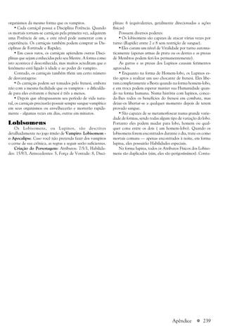 a 239
organismos da mesmo forma que os vampiros.
• Cada carniçal possui a Disciplina Potência. Quando
os mortais tornam-se carniçais pela primeira vez, adquirem
uma Potência de um, e este nível pode aumentar com a
experiência. Os carniçais também podem comprar as Dis-
ciplinas de Fortitude e Rapidez.
• Em casos raros, os carniçais aprendem outras Disci-
plinas que sejam conhecidas pelo seu Mestre. A forma como
isto acontece é desconhecida, mas muitos acreditam que o
fenômeno está ligado à idade e ao poder do vampiro.
Contudo, os carniçais também t6em um certo número
de desvantagens:
• 0s carniçais podem ser tomados pelo frenesi, embora
não com a mesma facilidade que os vampiros - a dificulda-
de para eles evitarem o frenesi é três a menos.
• Depois que ultrapassarem seu período de vida natu-
ral, os carniçais precisarão possuir sempre sangue vampírico
em seus organismos ou envelhecerão e morrerão rapida-
mente - algumas vezes em dias, outras em minutos.
Lobisomens
Os Lobisomens, ou Lupinos, são descritos
detalhadamente no jogo irmão de Vampiro: Lobisomem -
o Apocalipse. Caso você não pretenda fazer dos vampiros
o cerne de sua crônica, as regras a seguir serão suficientes.
Criação do Personagem: Atributos: 7/5/3, Habilida-
des: 15/9/3, Antecedentes: 5, Força de Vontade: 8, Disci-
plinas: 6 (equivalentes, geralmente direcionadas a ações
físicas)
Possuem diversos poderes:
• Os lobisomens são capazes de atacar várias vezes por
turno (Rapidez entre 2 e 8 sem restrição de sangue).
• Eles curam um nível de Vitalidade por turno automa-
ticamente (apenas armas de prata ou os dentes e as presas
de Membros podem feri-los permanentemente).
As garras e as presas dos Lupinos causam ferimentos
agravados.
• Enquanto na forma de Homem-lobo, os Lupinos es-
tão aptos a realizar um uso chocante de frenesi. Eles libe-
ram completamente a Besta quando na forma homem-lobo,
e em troca podem esperar manter sua Humanidade quan-
do na forma humana. Numa história com lupinos, conce-
da-lhes todos os benefícios do frenesi em combate, mas
deixe-os libertar-se a qualquer momento depois de terem
provado sangue.
• São capazes de se metamorfosear numa grande varie-
dade de formas, sendo todas algum tipo de variação do lobo.
Portanto eles podem mudar para lobo, homem ou qual-
quer coisa entre os dois ( um homem-lobo). Quando os
lobisomens forem encontrados durante o dia, trate-os como
mortais comuns — apenas encontrados à noite, em forma
lupina, eles possuirão Habilidades especiais.
Na forma lupina, todos os Atributos Físicos dos Lobiso-
mens são duplicados (sim, eles são perigosíssimos). Contu-
Apêndice
 
