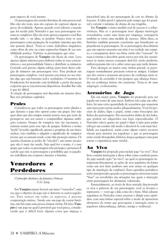 24 a VAMPIRO: A Máscara
gum aspecto de você mesmo.
Os personagens são versões literárias de uma pessoa real.
Eles não são reais, mas são capazes de capturar algum as-
pecto da realidade. Apenas quando você adentra o mundo
que foi tecido pelo Narrador é que seus personagens tor-
nam-se completos. Eles são reais apenas enquanto você lhes
insufla vida — ou alma, se preferir. Nunca trate os seus
personagens como projeções de si próprio (mesmo que eles
não passem disso). Trate-os como indivíduos singulares,
como obras de arte ou como expressões frágeis de sua sen-
sibilidade poética. Valorize os personagens que criar.
Os personagens de Vampiro são fáceis de criar. Leva
apenas alguns minutos para elaborar todas as suas caracte-
rísticas e sua personalidade básica e distribuir os números.
Contudo será preciso algum esforço para fazer desta cole-
ção de números um personagem vivo. Para produzir um
personagem completo, você precisa encontrar no seu ínti-
mo algo que seja bastante real e verdadeiro. O monstro de
Frankestein foi montado com facilidade a partir das peças
corporais que se encontravam disponíveis. Insuflar-lhe vida
é que foi difícil.
A criação de personagens será discutida em maiores deta-
lhes nos próximos capítulos.
Proles
Considera-se que todos os personagens serão aliados e
que durante o jogo irão operar como um grupo. Isto não
quer dizer que eles sempre estarão juntos, mas que terão de
proteger-se uns aos outros e compartilhar algumas ambi-
ções comuns. Grupos de vampiros não são incomuns, e
existem nomes para esse tipo de gangue. Embora o termo
“prole” já tenha significado apenas a progênie de um único
senhor, veio também a adquirir o significado de vampiros
jovens que se juntam tendo como fim proteção mútua. Os
anciões chamam as proles de “círculos”, um termo arcaico
que não é mais tão usado. Seja qual for o nome, é a esse
grupo que todos os personagens irão proteger e pertencer.É
a prole que une os personagens e possibilita que os jogado-
res trabalhem em conjunto durante a história.
Vencedores e
Perdedores
O princípio dinâmico da fantasia é brincar.
-C.G. Jung
Em Vampiro jamais haverá um único “vencedor”, uma
vez que o objetivo do jogo não é derrotar os outros jogado-
res. Para vencer em todos os aspectos, é preciso
cooperaração mútua . Sendo este um jogo de contar histó-
rias, não há como uma pessoa clamar vitória. De fato, Vam-
piro é um jogo no qual é provável que você perca, conside-
rando que é difícil fazer alguma coisa que impeça a
inexorável sina de seu personagem de cair no abismo da
loucura. A idéia geral é agüentar pelo tempo que for possí-
vel e extrair o máximo de drama de sua tragédia.
Em Vampiro a única medida real de sucesso é a sobre-
vivência. Mas se o personagem tiver alguma motivação
avassaladora, como uma ânsia por vingança, consegui-la
também se torna uma medida de sucesso. Além disso, as
histórias também possuem conclusões que beneficiam ou
prejudicam os personagens. Se os personagens descobrirem
que um suposto assassino em série é na verdade um vampi-
ro, e conseguirem deter sua fúria, então eles “vencem”. Se
nunca vierem a descobrir quem estava por trás dos assassi-
natos (e muito menos conseguir detê-lo), então perderão,
embora possam não vir a saber antes que seja tarde demais.
Para alcançar ao menos uma vitória parcial, os perso-
nagens normalmente precisam tornar-se amigos. Cuidam
uns dos outros e possuem um pouco de confiança entre si.
O mundo da escuridão é tão perigoso que alianças basea-
das na confiança mútua são essenciais. Trata-se de uma
adaptação evolucionária.
Acessórios de Jogo
Em sua maior parte, Vampiro foi projetado para ser
jogado em torno de uma mesa. Embora não exija um tabu-
leiro, há uma certa quantidade de acessórios que requerem
uma mesa para serem usados adequadamente. Você irá pre-
cisar de dados, lápis e papel, assim como fotocópias das
fichas dos personagens. São necessários dados de dez lados,
que podem ser adquiridos nas lojas especializadas. O
Narrador talvez queira ter papel e lápis à mão para poder
esboçar um cenário (de modo a descrevê-lo com mais faci-
lidade aos jogadores), assim como alguns outros recursos
visuais para mostrar aos jogadores o que os personagens
estão vendo (fotografias, fósforos, lenços qualquer coisa para
tornar a experiência mais vívida).
Ao Vivo
Vampiro foi projetado para incluir jogo “ao vivo”. Este
livro contém instruções e dicas sobre como conduzir partes
do jogo usando ação “ao vivo”, na qual os personagens in-
terpretam fisicamente as ações de seus jogadores da forma
como um ator faria (embora sem usar armas ou qualquer
tipo de simulação de combate). Esses episódios periódicos
serão interpretados quando os personagens estiverem numa
“base” ou envolvidos em situações nas quais a interação
entre personagens for altamente valorizada.
Essencialmente, ao invés de ficar sentado descrevendo
os atos e palavras de seu personagem, você se levanta e
representa — você age e fala como ele o faria. Mais adiante
sugerimos ao Narrador como encenar e dirigir esses episó-
dios, com uma ênfase especial sobre o modo de apresentar
elementos da trama que provoquem a interação entre os
jogadores (desconfiança, debate, intriga e violência).
 