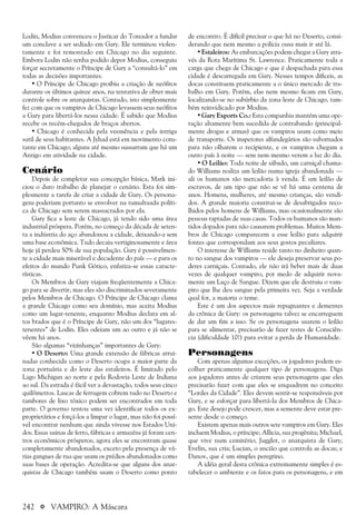 242 a VAMPIRO: A Máscara
Lodin, Modius convenceu o Justicar do Toreador a fundar
um conclave a ser sediado em Gary. Ele terminou violen-
tamente e foi remontado em Chicago no dia seguinte.
Embora Lodin não tenha podido depor Modius, conseguiu
forçar secretamente o Príncipe de Gary a “consultá-lo” em
todas as decisões importantes.
• O Príncipe de Chicago proibiu a criação de neófitos
durante os últimos quinze anos, na tentativa de obter mais
controle sobre os anarquistas. Contudo, isto simplesmente
fez com que os vampiros de Chicago levassem seus neófitos
a Gary para libertá-los nessa cidade. É sabido que Modius
recebe os recém-chegados de braços abertos.
• Chicago é conhecida pela veemência e pela intriga
sutil de seus habitantes. A Jyhad está em movimento cons-
tante em Chicago; alguns até mesmo sussurram que há um
Antigo em atividade na cidade.
Cenário
Depois de completar sua concepção básica, Mark ini-
ciou o duro trabalho de planejar o cenário. Esta foi sim-
plesmente a tarefa de criar a cidade de Gary. Os persona-
gens poderiam portanto se envolver na tumultuada políti-
ca de Chicago sem serem massacrados por ela.
Gary fica a leste de Chicago, já tendo sido uma área
industrial próspera. Porém, no começo da década de seten-
ta a indústria do aço abandonou a cidade, deixando-a sem
uma base econômica. Tudo decaiu vertiginosamente e área
hoje já perdeu 50% de sua população. Gary é possivelmen-
te a cidade mais miserável e decadente do país — e para os
efeitos do mundo Punk Gótico, enfatiza-se essas caracte-
rísticas.
Os Membros de Gary viajam freqüentemente a Chica-
go para se divertir; mas eles são discriminados severamente
pelos Membros de Chicago. O Príncipe de Chicago clama
a grande Chicago como seu domínio, mas aceita Modius
como um lugar-tenente, enquanto Modius declara em al-
tos brados que é o Príncipe de Gary, não um dos “lugares-
tenentes” de Lodin. Eles odeiam um ao outro e já não se
vêem há anos.
São algumas “vizinhanças” importantes de Gary:
• O Deserto: Uma grande extensão de fábricas arrui-
nadas conhecida como o Deserto ocupa a maior parte da
zona portuária e do leste das estaleiros. É limitado pelo
Lago Michigan ao norte e pela Rodovia Leste de Indiana
ao sul. Da estrada é fácil ver a devastação, todos seus cinco
quilômetros. Lascas de ferrugem cobrem tudo no Deserto e
tambores de lixo tóxico podem ser encontrados em toda
parte. O governo tentou uma vez identificar todos os ex-
proprietários e forçá-los a limpar o lugar, mas não foi possí-
vel encontrar nenhum que ainda vivesse nos Estados Uni-
dos. Essas usinas de ferro, fábricas e armazéns já foram cen-
tros econômicos prósperos; agora eles se encontram quase
completamente abandonados, exceto pela presença de vá-
rias gangues de rua que usam os prédios abandonados como
suas bases de operação. Acredita-se que alguns dos anar-
quistas de Chicago também usam o Deserto como ponto
de encontro. É difícil precisar o que há no Deserto, consi-
derando que nem mesmo a polícia ousa mais ir até lá.
•Estaleiros: As embarcações podem chegar a Gary atra-
vés da Rota Marítima St. Lawrence. Praticamente toda a
carga que chega de Chicago e que é despachada para essa
cidade é descarregada em Gary. Nesses tempos difíceis, as
docas constituem praticamente a o único mercado de tra-
balho em Gary. Porém, elas nem mesmo ficam em Gary,
localizando-se no subúrbio da zona leste de Chicago, tam-
bém reinvidicado por Modius.
• Gary Exports Co.: Esta companhia mantém uma ope-
ração altamente bem sucedida de contrabando (principal-
mente drogas e armas) que os vampiros usam como meio
de transporte. Os inspetores alfandegários são subornados
para não olharem o recipiente, e os vampiros chegam a
outro país à noite — sem nem mesmo verem a luz do dia.
• O Leilão: Toda noite de sábado, um carniçal chama-
do Williams realiza um leilão numa igreja abandonada —
ali os humanos são mercadoria à venda. É um leilão de
escravos, de um tipo que não se vê há uma centena de
anos. Homens, mulheres, até mesmo crianças, são vendi-
dos. A grande maioria constitui-se de desabrigados reco-
lhidos pelos homens de Williams, mas ocasionalmente são
pessoas raptadas de suas casas. Todos os humanos são man-
tidos dopados para não causarem problemas. Muitos Mem-
bros de Chicago comparecem a esse leilão para adquirir
fontes que correspondam aos seus gostos peculiares.
O interesse de Williams reside tanto no dinheiro quan-
to no sangue dos vampiros — ele deseja preservar seus po-
deres carniçais. Contudo, ele não irá beber mais de duas
vezes de qualquer vampiro, por medo de adquirir nova-
mente um Laço de Sangue. Dizem que ele destruiu o vam-
piro que lhe deu sangue pela primeira vez. Seja a verdade
qual for, a maioria o teme.
Este é um dos aspectos mais repugnantes e dementes
da crônica de Gary: os personagens talvez se encarreguem
de dar um fim a isso. Se os personagens usarem o leilão
para se alimentar, precisarão de fazer testes de Consciên-
cia (dificuldade 10!) para evitar a perda de Humanidade.
Personagens
Com apenas algumas exceções, os jogadores podem es-
colher praticamente qualquer tipo de personagens. Diga
aos jogadores antes de criarem seus personagens que eles
precisarão fazer com que eles se enquadrem no conceito
“Lordes da Cidade”. Eles devem sentir-se responsáveis por
Gary, e se esforçar para libertá-la dos Membros de Chica-
go. Este desejo pode crescer, mas a semente deve estar pre-
sente desde o começo.
Existem apenas mais outros sete vampiros em Gary. Eles
incluem Modius, o príncipe; Allicia, sua progênita; Michael,
que vive num cemitério; Juggler, o anarquista de Gary;
Evelin, sua cria; Lucian, o ancião que controla as docas; e
Danov, que é um simples peregrino.
A idéia geral desta crônica extremamente simples é es-
tabelecer o ambiente e os fatos para os personagens, e em
 