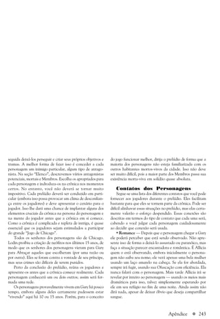 a 243Apêndice
seguida deixá-los perseguir e criar seus próprios objetivos e
tramas. A melhor forma de fazer isso é conceder a cada
personagem um inimigo particular, algum tipo de antago-
nista. Na seção “Elenco”, descrevemos vários antagonistas
potenciais, mortais e Membros. Escolha os apropriados para
cada personagem e indroduza-os na crônica nos momentos
certos. No entanto, você não deverá se tornar muito
impositivo. Cada prelúdio deverá ser conduzido em parti-
cular (embora isso possa provocar um clima de desconfian-
ça entre os jogadores) e deve apresentar o cenário para o
jogador. Isso lhe dará uma chance de implantar alguns dos
elementos cruciais da crônica na persona do personagem e
na mente do jogador antes que a crônica em si comece.
Como a crônica é complicada e repleta de intriga, é quase
essencial que os jogadores sejam estimulados a participar
do grande “Jogo de Chicago”.
Todos os senhores dos personagens são de Chicago.
Lodin proibiu a criação de neófitos nos últimos 15 anos, de
modo que os senhores dos personagens vieram para Gary
para Abraçar aqueles que escolheram (por uma razão ou
por outra). Eles se foram contra a vontade de seu príncipe,
mas seus crimes são difíceis de serem punidos.
Perto da conclusão do prelúdio, reúna os jogadores e
apresente-os antes que a crônica comece realmente. Cada
personagem conhecerá um ou dois outros; assim será for-
mada uma rede.
Os personagens provavelmente vivem em Gary há pouco
tempo, embora alguns deles certamente pudessem estar
“vivendo” aqui há 10 ou 15 anos. Porém, para o conceito
do jogo funcionar melhor, dirija o prelúdio de forma que a
maioria dos personagens não esteja familiarizada com os
outros habitantes mortos-vivos da cidade. Isso não deve
ser muito difícil, pois a maior parte dos Membros passa sua
existência morta-viva em solidão quase absoluta.
Contatos dos Personagens
Segue-se uma lista dos diferentes contatos que você pode
fornecer aos jogadores durante o prelúdio. Eles facilitam
bastante para que eles se tornem parte da crônica. Pode ser
difícil alinhavar essas situações no prelúdio, mas elas certa-
mente valerão o esforço despendido. Essas conexões são
descritas em termos do tipo de contato que cada uma será,
cabendo a você julgar cada personagem cuidadosamente
ao decidir que conexão será usada.
• Romance — Depois que o personagem chegar a Gary
ele poderá perceber que está sendo observado. Não apre-
sente isso de forma a deixá-lo assustado ou paranóico, mas
faça a situação parecer encantadora e romântica. É Allicia
quem o está observando, embora inicialmente o persona-
gem não saiba seu nome; ele verá apenas uma bela mulher
usando um laço amarelo na cabeça. Se ela for abordada,
sempre irá fugir, usando sua Ofuscação com eficiência. Ela
nunca falará com o personagem. Mais tarde Allicia irá se
revelar por inteiro ao personagem — usando os meios mais
dramáticos para isso, talvez simplesmente esperando por
ele em seu refúgio no fim de uma noite. Ainda assim não
dirá nada, apesar de deixar óbvio que deseja compartilhar
sangue.
 