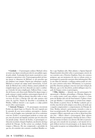 244 a VAMPIRO: A Máscara
• Caridade — O personagem conhece Michael, talvez
ao notar uma figura estranha provida de aura pálida vagan-
do pela cidade. A princípio ficará muito assustado se o per-
sonagem se apresentar a ele. O personagem poderá até mes-
mo querer se alimentar de Michael, se não perceber que
ele também é um vampiro. Depois que sobrepujar o medo,
Michael se tornará um amigo muito interessante. A leal-
dade de Michael não conhece limites, jamais podendo ser
rompida depois que ele tiver oferecido seu amor e confian-
ça. Contudo, há uma complicação. Sullivan Dane, o caça-
dor de bruxas, está observando Michael há algum tempo, e
pode começar a seguir também o personagem depois de vê-
lo com Michael. Sullivan planeja descobrir todos os mor-
tos-vivos de Gary e Chicago (ele não sabe quantos são)
antes de caçá-los. Depois de descobrir o esconderijo de
Modius, Sullivan iniciará a sua caçada e a culpa poderá
recair sobre o personagem.
• Amizade Perigosa — Os personagens encontram
Evelyn em algum lugar no Deserto. Ela está vagando por
lá, gozando de seus novos poderes, percepções e desejos.
Ela é a cria de Juggler, mas a princípio não irá se conformar
com isso. Evelyn e os personagens poderão se tornar ami-
gos, mas ela possui um impulso assassino que irá colocá-los
em grande perigo. Através de Evelyn, os personagens co-
nhecerão seu irmão, Gregory Stephens, um detetive da força
policial de Chicago. Ao lhe contar sua condição, Evelyn
rompeu a Máscara. Ela não compreende a gravidade do
que fez; do contrário não contaria a nenhum Membro so-
bre o que Stephens sabe. Mais adiante, o Agente Especial
Shepard poderá descobrir sobre os personagens através de
sua conexão com o Detetive Stephens. Esses são contatos
perigosos, que em momentos de crise se voltam contra os
personagens (a quem irão usar para obter informações). Mas
se um clima de amizade e confiança mútua puder ser cria-
do, esses contatos serão úteis. Obviamente, se os persona-
gens lhes disserem qualquer coisa isso será uma violação da
Máscara, que se for descoberta, poderá deflagrar uma Ca-
çada de Sangue contra os personagens.
• Filho Adotivo — Quando um dos personagens for
apresentado a Modius, personifique o Príncipe. Represen-
te o senhor muito cruel, mas enfatize o encanto e o bom
gosto de Modius (ele está de bom humor). O plano é fazer
com que Modius e o personagem se tornem bons amigos.
Sem dúvida os pontos fracos de Modius acabarão por se
revelar, mas eles já serão amigos a essa altura, de modo que
o jogador compreenderá o comportamento do Príncipe de
Gary. Modius adotará o personagem, tratando-o como se
fosse sua própria prole. Ele até mesmo irá apresentar o per-
sonagem a Allicia, esperando que os dois se dêem bem (eles
não irão - Allicia odiará o personagem). Mais adiante
Modius contará ao personagem a história de Gary e Chica-
go e até mesmo revelará a sua derrota. Ele dirá ao persona-
gem que está cansado de sua posição, e até mesmo irá su-
gerir abdicar em favor do personagem, se de alguma forma
Gary puder recuperar sua independência do jugo do cruel
Lodin.
 