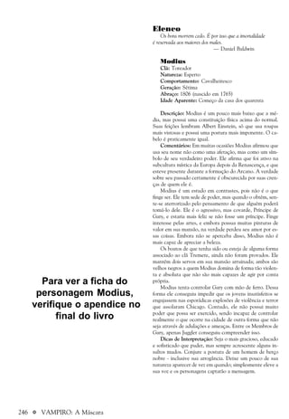 246 a VAMPIRO: A Máscara
Elenco
Os bons morrem cedo. É por isso que a imortalidade
é reservada aos maiores dos males.
— Daniel Baldwin
Modius
Clã: Toreador
Natureza: Esperto
Comportamento: Cavalheiresco
Geração: Sétima
Abraço: 1806 (nascido em 1765)
Idade Aparente: Começo da casa dos quarenta
Descrição: Modius é um pouco mais baixo que a mé-
dia, mas possui uma constituição física acima do normal.
Suas feições lembram Albert Einstein, só que usa roupas
mais vistosas e possui uma postura mais imponente. O ca-
belo é praticamente igual.
Comentários: Em muitas ocasiões Modius afirmou que
usa seu nome não como uma afetação, mas como um sím-
bolo de seu verdadeiro poder. Ele afirma que foi ativo na
subcultura mística da Europa depois da Renascença, e que
esteve presente durante a formação do Arcano. A verdade
sobre seu passado certamente é obscurecida por suas cren-
ças de quem ele é.
Modius é um estudo em contrastes, pois não é o que
finge ser. Ele tem sede de poder, mas quando o obtém, sen-
te-se aterrorizado pelo pensamento de que alguém poderá
tomá-lo dele. Ele é o agressivo, mas covarde, Príncipe de
Gary, e estaria mais feliz se não fosse um príncipe. Finge
interesse pelas artes, e embora possua muitas pinturas de
valor em sua mansão, na verdade perdeu seu amor por es-
sas coisas. Embora não se aperceba disso, Modius não é
mais capaz de apreciar a beleza.
Os boatos de que tenha sido ou esteja de alguma forma
associado ao clã Tremere, ainda não foram provados. Ele
mantém dois servos em sua mansão arruinada; ambos são
velhos negros a quem Modius domina de forma tão violen-
ta e absoluta que não são mais capazes de agir por conta
própria.
Modius tenta controlar Gary com mão de ferro. Dessa
forma ele conseguiu impedir que os jovens insatisfeitos se
engajassem nas esporádicas explosões de violência e terror
que assolaram Chicago. Contudo, ele não possui muito
poder que possa ser exercido, sendo incapaz de controlar
realmente o que ocorre na cidade de outra forma que não
seja através de adulações e ameaças. Entre os Membros de
Gary, apenas Juggler conseguiu compreender isso.
Dicas de Interpretação: Seja o mais gracioso, educado
e sofisticado que puder, mas sempre acrescente alguns in-
sultos mudos. Conjure a postura de um homem de berço
nobre - inclusive sua arrogância. Deixe um pouco de sua
natureza aparecer de vez em quando; simplesmente eleve a
sua voz e os personagens captarão a mensagem.
Para ver a ficha do
personagem Modius,
verifique o apendice no
final do livro
 