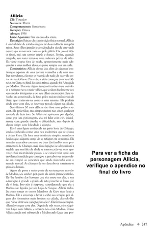 a 247
Allicia
Clã: Toreador
Natureza: Mártir
Comportamento: Samaritana
Geração: Oitava
Abraço: 1938
Idade Aparente: Fim da casa dos vinte.
Descrição: Baixa e de constituição física normal, Allicia
é um beldade de cabelos negros de descendência européia
mista. Seus olhos grandes e arredondados são de um verde
escuro que constrasta com sua pele pálida. Ela possui lábi-
os finos, mas um sorriso amplo e franco. Porém, quando
zangada, seu rosto torna-se uma máscara pétrea de ódio.
Ela veste roupas fora de moda, aparentemente mais ade-
quadas a uma mulher idosa, e quase sempre usa um xale.
Comentários: Allicia afirma que além de algumas lem-
branças esparsas de uma cortina vermelha e de uma mu-
lher sorridente, ela não se recorda de nada de sua vida an-
tes de sua Gênese. Para ela, a vida começou com sua Gê-
nese em Gary, no final dos anos trinta, quando foi Abraçada
por Modius. Durante algum tempo ela sobreviveu unindo-
se a homens ricos e mais velhos, que cediam facilmente aos
seus modos intrigantes e ao seu olhar encantador. Seu re-
banho era constituído, de fato, pelos maiores industriais de
Gary, que tratavam-na como a uma amante. Ela poderia
ainda estar com eles, se houvesse restado algum na cidade.
Nos últimos 50 anos Allicia não disse uma palavra se-
quer. Ela pode falar, mas simplesmente não sente qualquer
vontade de fazer isso. Se Allicia se apaixonar por alguém,
como por um personagem, ela irá falar com ele, inicial-
mente com grande timidez e dificuldade, mas depois de
algum tempo com felicidade e energia.
Ela é uma figura conhecida na parte leste de Chicago,
sendo conhecida como uma rica excêntrica que se recusa
a deixar Gary. Ela leva uma existência simples, usando os
fundos que adquiriu antes de se refugiar em si mesma. Ela
mantém conexões com uma ou duas das famílias mais pro-
eminentes de Chicago, mas essas ligações se afrouxaram à
medida que sua falta de idade se tornou cada vez mais apa-
rente. Sua imortalidade passou a se caracterizar como um
problema à medida que começou a perceber sua necessida-
de em romper as conexões que ainda mantinha com o
mundo mortal. As chances de ser descoberta tornaram-se
grandes demais.
Agora ela passa a maior parte de seu tempo na mansão
de Modius, seu senhor, por quem ela sente grande carinho.
Ele lhe lembra dos homens que ela amou um dia, e sua
admiração é grande a ponto de não perceber o fraco que
ele é hoje. Isso não é surpresa, considerando que ela e
Modius são ligados por um Laço de Sangue. Allicia traba-
lha para tornar os outros Membros de Gary mais leais a
Modius. Ele a encoraja a levar a cabo sua atração por al-
guns dos forasteiros mais bonitos na cidade, dizendo-lhe
que “deve abrir seu coração para eles”. Ela faz isso compar-
tilhando sangue com eles. Depois de três vezes, eles adqui-
rem Laço com Allicia, e através dela com Modius. Como
Allicia ainda está submetida a Modius pelo Laço que pos-
Apêndice
Para ver a ficha da
personagem Allicia,
verifique o apendice no
final do livro
 