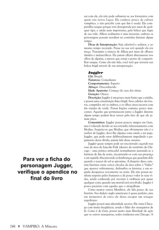 248 a VAMPIRO: A Máscara
sui com ele, ela não pode submeter-se aos forasteiros com
quem cria novos Laços. Ela conhece pouco da cultura
vampírica, e não percebe com que fim é usada. Ela com-
partilha sangue porque está desesperada por amor de qual-
quer tipo, e ainda mais importante, pela beleza que fugiu
de sua vida. Allicia realmente é uma inocente, embora os
personagens possam acreditar no contrário durante algum
tempo.
Dicas de Interpretação: Seja adorável e sedutor, e ao
mesmo tempo recatado. Pense na sua avó quando ela era
moça. Transmita a tristeza de Allicia por meio de olhares
tímidos e melancólicos. Ela jamais olhará diretamente nos
olhos de alguém, a menos que esteja a ponto de comparti-
lhar sangue. Como ela não fala, você terá que retratar sua
beleza frágil através de sua interpretação.
Juggler
Clã: Brujah
Natureza: Comediante
Comportamento: Esperto
Abraço: Desconhecido
Idade Aparente: Começo da casa dos trinta
Geração: Oitava
Descrição: Juggler é um pouco mais baixo que a média,
e possui uma constituição física frágil. Seus cabelos são lou-
ros, compridos até os ombros, e os olhos cinza-escuros com
íris raiadas de verde. Possui feições comuns, pouco mar-
cantes. Aqueles que permanecem junto a Juggler durante
algum tempo podem ficar tensos pelo fato de que ele ja-
mais pisca.
Comentários: Juggler possui poucos amigos em Gary,
mas é tolerado devido ao seu estranho relacionamento com
Modius. Suspeita-se que Modius, que obviamente não é o
senhor de Juggler, deve-lhe alguma coisa ainda a ser paga.
Juggler, que pode estar deliberadamente impedindo o pa-
gamento dessa dívida, jamais fala desse assunto.
Juggler quase sempre pode ser encontrado caçando nas
ruas da área de Lincoln Park (dentro do território de Chi-
cago - uma prática arriscada) normalmente juntando-se a
farristas de fim de noite, encantando-os com sua presença
e em seguida obscurecendo as lembranças que guardam dele
quando o nascer do sol se aproxima. A despeito disso, exis-
tem histórias entre certos círculos da área sobre o “folião”
que aparece subitamente, deslumbra os farristas, e em se-
guida desaparece novamente na noite. Ele não possui ne-
nhum respeito pelos humanos e dá pouco valor às suas vi-
das, sendo conhecido por recorrer à violência por quase
qualquer coisa quando um mortal está envolvido. Juggler é
pouco paciente com aqueles que o atrapalham.
Como muitos outros Membros, ele fala pouco de sua
história. Seu dialeto anglo-americano é quase perfeito, mas
em momentos de raiva ele deixa escapar um sotaque
napolitano.
Juggler possui uma identidade secreta. Ele visita Chica-
go com muita freqüência, sendo o líder dos anarquistas de
lá. Como é de Gary, possui muito mais liberdade de ação
que os outros anarquistas, todos residentes em Chicago. A
Para ver a ficha do
personagem Jugger,
verifique o apendice no
final do livro
 