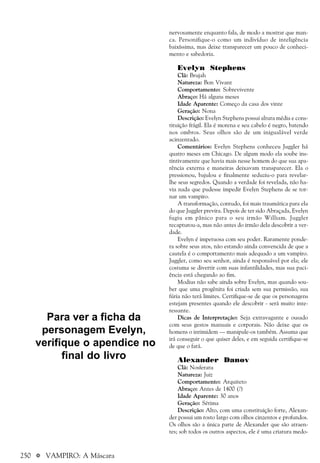 250 a VAMPIRO: A Máscara
nervosamente enquanto fala, de modo a mostrar que man-
ca. Personifique-o como um indivíduo de inteligência
baixíssima, mas deixe transparecer um pouco de conheci-
mento e sabedoria.
Evelyn Stephens
Clã: Brujah
Natureza: Bon Vivant
Comportamento: Sobrevivente
Abraço: Há alguns meses
Idade Aparente: Começo da casa dos vinte
Geração: Nona
Descrição: Evelyn Stephens possui altura média e cons-
tituição frágil. Ela é morena e seu cabelo é negro, batendo
nos ombros. Seus olhos são de um inigualável verde
acinzentado.
Comentários: Evelyn Stephens conheceu Juggler há
quatro meses em Chicago. De algum modo ela soube ins-
tintivamente que havia mais nesse homem do que sua apa-
rência externa e maneiras deixavam transparecer. Ela o
pressionou, bajulou e finalmente seduziu-o para revelar-
lhe seus segredos. Quando a verdade foi revelada, não ha-
via nada que pudesse impedir Evelyn Stephens de se tor-
nar um vampiro.
A transformação, contudo, foi mais traumática para ela
do que Juggler previra. Depois de ter sido Abraçada, Evelyn
fugiu em pânico para o seu irmão William. Juggler
recapturou-a, mas não antes do irmão dela descobrir a ver-
dade.
Evelyn é impetuosa com seu poder. Raramente ponde-
ra sobre seus atos, não estando ainda convencida de que a
cautela é o comportamento mais adequado a um vampiro.
Juggler, como seu senhor, ainda é responsável por ela; ele
costuma se divertir com suas infantilidades, mas sua paci-
ência está chegando ao fim.
Modius não sabe ainda sobre Evelyn, mas quando sou-
ber que uma progênita foi criada sem sua permissão, sua
fúria não terá limites. Certifique-se de que os personagens
estejam presentes quando ele descobrir - será muito inte-
ressante.
Dicas de Interpretação: Seja extravagante e ousado
com seus gestos manuais e corporais. Não deixe que os
homens o intimidem — manipule-os também. Assuma que
irá conseguir o que quiser deles, e em seguida certifique-se
de que o fará.
Alexander Danov
Clã: Nosferatu
Natureza: Juiz
Comportamento: Arquiteto
Abraço: Antes de 1400 (?)
Idade Aparente: 30 anos
Geração: Sétima
Descrição: Alto, com uma constituição forte, Alexan-
der possui um rosto largo com olhos cinzentos e profundos.
Os olhos são a única parte de Alexander que são atraen-
tes; sob todos os outros aspectos, ele é uma criatura medo-
Para ver a ficha da
personagem Evelyn,
verifique o apendice no
final do livro
 