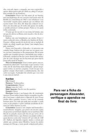 a 251
nha, com pele áspera e enrugada, um rosto contorcido e
apenas alguns parcos tufos de cabelo na cabeça. É um per-
feito exemplo de um Nosferatu.
Comentários: Danov não fala muito de sua história,
mas suas lembranças de sua conversa com Lucian antes da
Batalha de Tannenburg em 1410 e suas referências à sua
“juventude” naquela época indicam que sua Gênese não
ocorreu muito antes disso. Ele alega não conhecer seu se-
nhor, mas desconfia que ele tenha sido apenas um ancilla,
e acredita pertencer à sétima geração. Nunca se viu quem
tenha contestado.
O nome que ele usa não é o seu nome de batismo, mas
um que ele adotou na Rússia, entre meados e fins do sécu-
lo dezenove.
Embora não seja formalmente um ancião, Danov é
muito conhecido entre os Membros da América do Norte.
Durante a última metade do século ele tem se mudado de
cidade em cidade naquilo que chama “uma simples busca
pela existência.”
Danov está buscando a Golconda, e já percorreu um
caminho longo. Embora ele não cante isso aos quatro ven-
tos, irá fazer comentários se lhe perguntarem. Ele irá guiar
aqueles que considera possuir a maturidade para atingir a
Golconda, e poderá no fim das contas oferecer-lhes instru-
ções de como alcançar um dos Inconnu que possa fazê-lo
passar pelo ritual do Suspiro.
Dicas de Interpretação: Você é muito quieto, mas ex-
tremamente observador. Você reage ao que acontece à sua
volta, mas de uma forma muito disfarçada - apenas um pe-
queno sorriso, ou um leve casquinar. A não ser que os jo-
gadores estejam observando-o cuidadosamente, eles não
verão sua reação. A princípio eles acharão que o seu rosto
é uma máscara imóvel.
Lucian
Clã: Gangrel
Natureza: Tradicionalista
Comportamento: Diretor
Abraço: antes de 1 d.C.
Idade Aparente: Fim da casa dos quarenta
Geração: Oitava
Descrição: Lucian é um homem alto, de constituição
vigorosa. Possui ombros largos, feições enrugadas e quadra-
das. Corta rente o cabelo preto e salpicado de cinza. Possui
vívidos olhos castanhos escuros e uma voz de comando
bastante grave. Faz tudo que pode para esconder a cauda
curta, os pés peludos e o peito cabeludo (resultados de fre-
nesis que sofreu durante as eras).
Comentários: Lucian é um vampiro mal-humorado e
ocasionalmente arrogante, que possui um encanto acima
do que parece possível para alguém com sua aparência. Não
fala de seu passado, exceto pelo fato de que serviu sob as
ordens do Júlio César, e que eliminou seu próprio senhor, a
quem descreve como uma “criatura vil”, por volta de 1100
d.C. Embora ele imponha respeito, muitos o evitam por
admitir que costuma matar Membros. Lucian fez muitos
inimigos em Chicago, e nutre grande antipatia pelo prínci-
Apêndice
Para ver a ficha do
personagem Alexander,
verifique o apendice no
final do livro
 