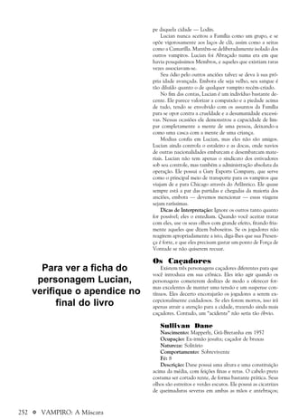 252 a VAMPIRO: A Máscara
pe daquela cidade — Lodin.
Lucian nunca aceitou a Família como um grupo, e se
opõe vigorosamente aos laços de clã, assim como a seitas
como a Camarilla. Mantêm-se deliberadamente isolado dos
outros vampiros. Lucian foi Abraçado numa era em que
havia pouquíssimos Membros, e aqueles que existiam raras
vezes associavam-se.
Seu ódio pelo outros anciões talvez se deva à sua pró-
pria idade avançada. Embora ele seja velho, seu sangue é
tão diluído quanto o de qualquer vampiro recém-criado.
No fim das contas, Lucian é um indivíduo bastante de-
cente. Ele parece valorizar a compaixão e a piedade acima
de tudo, tendo se envolvido com os assuntos da Família
para se opor contra a crueldade e a desumanidade excessi-
vas. Nessas ocasiões ele demonstrou a capacidade de lim-
par completamente a mente de uma pessoa, deixando-a
como uma casca com a mente de uma criança.
Modius confia em Lucian, mas eles não são amigos.
Lucian ainda controla o estaleiro e as docas, onde navios
de outras nacionalidades embarcam e desembarcam mate-
riais. Lucian não tem apenas o sindicato dos estivadores
sob seu controle, mas também a administração absoluta da
operação. Ele possui a Gary Exports Company, que serve
como o principal meio de transporte para os vampiros que
viajam de e para Chicago através do Atlântico. Ele quase
sempre está a par das partidas e chegadas da maioria dos
anciões, embora — devemos mencionar — essas viagens
sejam raríssimas.
Dicas de Interpretação: Ignore os outros tanto quanto
for possível; eles o entediam. Quando você aceitar tratar
com eles, use os seus olhos com grande efeito, fitando fria-
mente aqueles que dizem baboseiras. Se os jogadores não
reagirem apropriadamente a isto, diga-lhes que sua Presen-
ça é forte, e que eles precisam gastar um ponto de Força de
Vontade se não quiserem recuar.
Os Caçadores
Existem três personagens caçadores diferentes para que
você introduza em sua crônica. Eles irão agir quando os
personagens cometerem deslizes de modo a oferecer for-
mas excelentes de manter uma tensão e um suspense con-
tínuos. Eles decerto encorajarão os jogadores a serem ex-
cepcionalmente cuidadosos. Se eles forem mortos, isso irá
apenas atrair a atenção para a cidade, trazendo ainda mais
caçadores. Contudo, um “acidente” não seria tão óbvio.
Sullivan Dane
Nascimento: Mapperly, Grã-Bretanha em 1957
Ocupação: Ex-irmão jesuíta; caçador de bruxas
Natureza: Solitário
Comportamento: Sobrevivente
Fé: 8
Descrição: Dane possui uma altura e uma constituição
acima da média, com feições finas e retas. O cabelo preto
costuma ser cortado rente, de forma bastante prática. Seus
olhos são estreitos e verdes escuros. Ele possui as cicatrizes
de queimaduras severas em ambas as mãos e antebraços;
Para ver a ficha do
personagem Lucian,
verifique o apendice no
final do livro
 